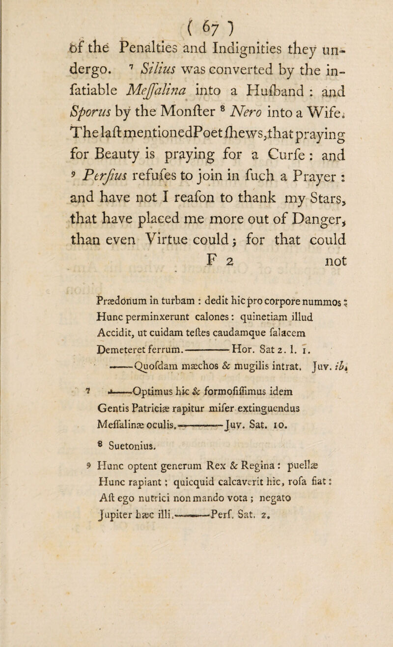 of the Penalties and Indignities they un- dergo. 7 Stilus was converted by the in- fatiable Mejfalina into a Hufband : and Sporus by the Monfter 8 Nero into a Wife, The laft mentionedPoet £hews3that praying for Beauty is praying for a Curfe : and 9 Perfius refufes to join in fuch a Prayer : and have not I reafon to thank my Stars* that have placed me more out of Danger* than even Virtue could $ for that could F 2 not Praedonum in turbam : dedit hicprocorporenummos 5 Hunc perminxerunt calones: quinetiam illud Accidit, at cuidam teftes caudamque falacem Demeteretferrum.--Hor. Satz.l. i. ——Quofdam maschos Sc mugilis intrat. Juv. ih% i j-Optimus hie Sc formofiftimus idem Gentis Patricise rapitur mifer extinguendus Meffalinae oculis.--——Juv. Sat. io. s Suetonius. 9 Hunc optent generum Rex Sc Regina : pueils Hunc rapiant; quicquid calcaverit hie, rofa fiat: Aft ego nutrici nonmando vota ; negato Jupiter hjec illi.--Sat. 2.