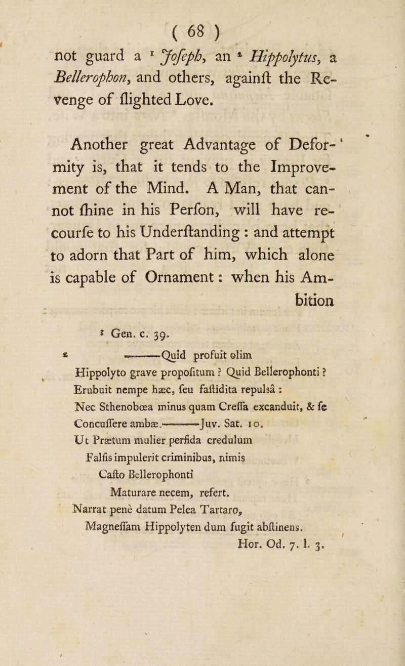 not guard a 1 Jofeph, an 4 Hippolytusy a Bellerophon, and others, againft the Re¬ venge of flighted Love. Another great Advantage of Defor- 1 mity is, that it tends to the Improve¬ ment of the Mind. A Man, that can¬ not fhine in his Perfon, will have re- courfe to his Underftanding : and attempt to adorn that Part of him, which alone is capable of Ornament: when his Am¬ bition 1 Gen, c. 39. ———-Quid profuit olim Hippolyto grave propofitum ? Quid Bellerophonti ? Erubuit nempe hsecs feu faftidita repulsa : Nec Sthenobcea minus quam CreiTa excanduit, & fe Concuffere ambae—Juv. Sat. io. Ut Praetum mulier perfida credulum Falfisimpulerit criminibus, nimis Callo Bellerophonti Maturare necem, refert. Narrat pene datum Pelea Tartaro9 MagnelTam Hippolyten dum fugit abftinens. Hor. Od. 7. 1. 3.