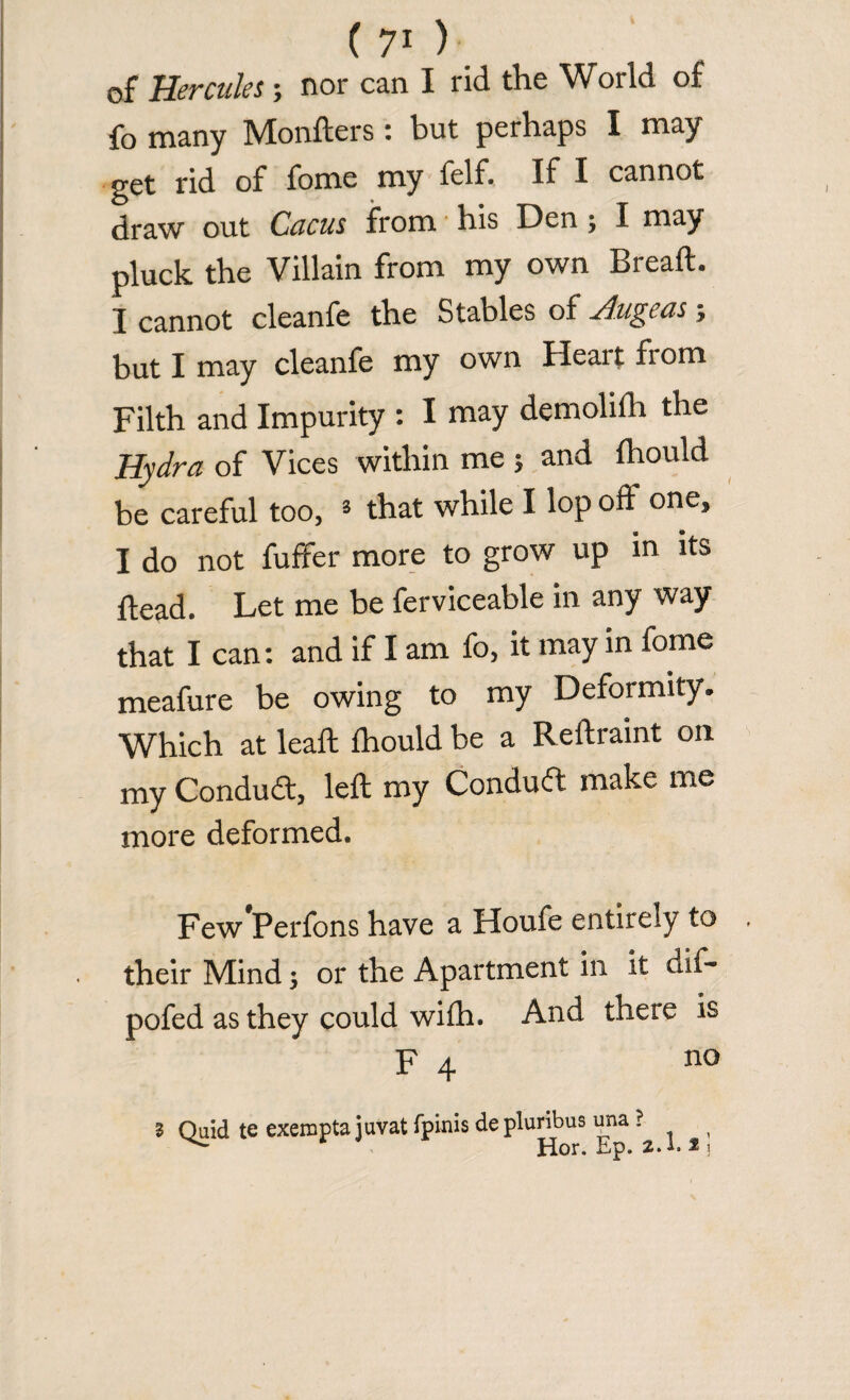 ( 7* ) of Hercules; nor can I rid the World of fo many Monfters : but perhaps I may get rid of fome my felf. If I cannot draw out Cucus from his Den ; I may pluck the Villain from my own Bread. I cannot cleanfe the Stables ol Hildas; but I may cleanfe my own Heait from Filth and Impurity : I may demolifh the Hydra of Vices within me ; and Ihould be careful too, s that while I lop oft one, I do not fuffer more to grow up in its ftead. Let me be ferviceable in any way that I can: and if I am fo, it may in fome meafure be owing to my Deformity. Which at lead Ihould be a Reftraint on my Condud, left my Condud make me more deformed. Few Perfons have a Houfe entirely to . their Mind; or the Apartment in it dif- pofed as they could with. And there is F 4 no l Quid te exempts juvat fpinis de pluribus una ? 1 Hor. Ep. 2.1. *i