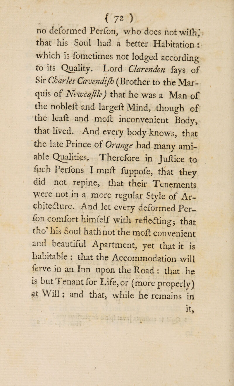 no deformed Perfon, who does not will),' that his Soul had a better Habitation i which is fometimes not lodged according to its Quality. Lord Clarendon fays of Sir Charles Cavendifh (Brother to the Mar¬ quis of Newcajlle) that he was a Man of the nobleft and largeft Mind, though of the lead; and moft inconvenient Body, that lived. And every body knows, that the late Prince of Orange had many ami¬ able Qualities, I herefore in Juftice to fuch Perfons I mult fuppofe, that they old not repine, that their Tenements were not in a more regular Style of Ar¬ chitecture. And let every deformed Per¬ fon comfort himfelf with reflecting; that tho ms Soul hath not the molt convenient and beautiful Apartment, yet that it is Labitaoie : that the Accommodation will ferve in an Inn upon the Road : that he is but Tenant for Life, or (more properly) it Will; and that, while he remains in it.