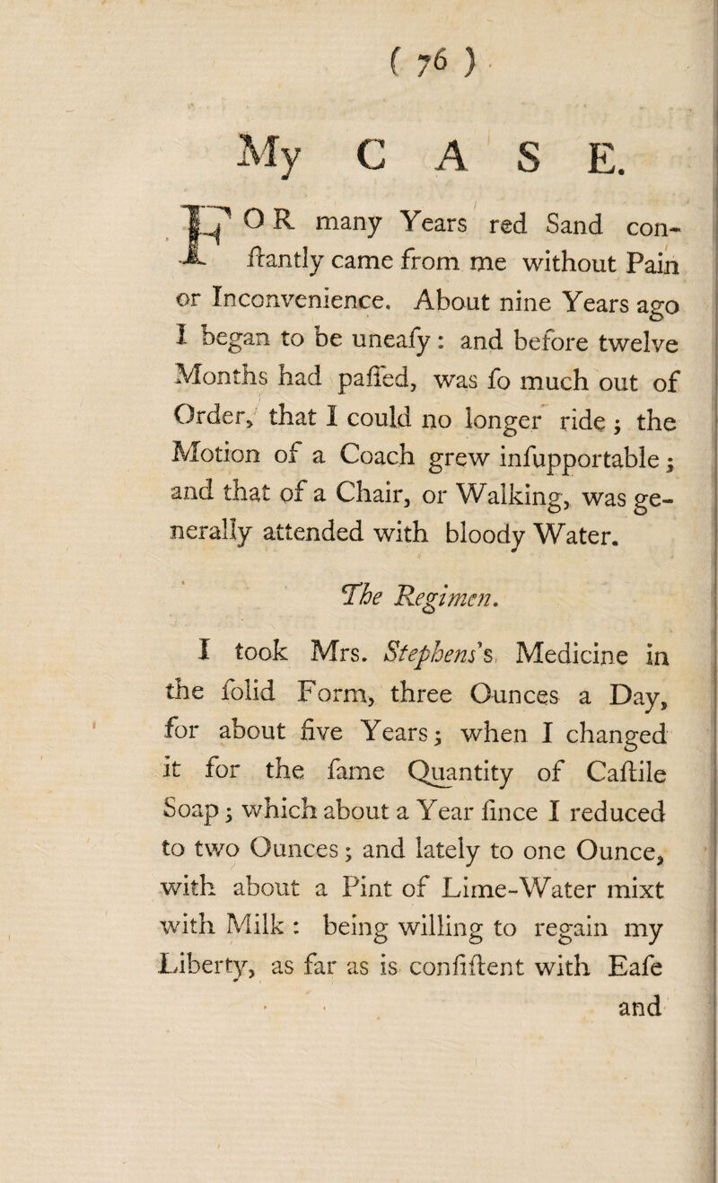 A S O R many Years red Sand con- ■dantly came from me without Pain or Inconvenience. About nine Years ago I began to be unealy: and before twelve Months had paffed, was fo much out of f ' Order* that I could no longer ride ; the Motion of a Coach grew infupportable; and that of a Chair, or Walking, was ge¬ nerally attended with bloody Water. The Regimen, I took Mrs. Stephens's Medicine ia the folid Form, three Ounces a Day, for about five Years; when I changed it for the fame Quantity of Caftile Soap; which about a Year fince I reduced to two Ounces; and lately to one Ounce, with about a Pint of Lime-Water mixt with Milk : being willing to regain my Liberty, as far as is confident with Eafe and