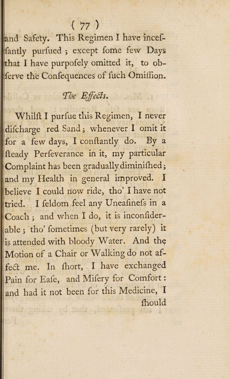 and Safety. This Regimen I have iiicef- fantly purfued ; except fome few Days that I have purpofely omitted it, to ob- ferve the Confequences of fuch Omiffion. cIhe Effects. % Whilft I purfue this Regimen, I never difcharge red Sand 5 whenever I omit it for a few days, I conftantly do. By a Heady Perfeverance in it, my particular Complaint has been gradually diminifhed; and my Health in general improved. I believe I could now ride, tho’ I have not tried. I feldom feel any Unealinefs in a Coach ; and when I do, it is inconfider- able ; tho’ fometimes (but very rarely) it is attended with bloody Water. And th^ Motion of a Chair or Walking do not af¬ fect me. In fhort, I have exchanged Pain for Eafe, and Mifery for Comfort: and had it not been for this Medicine, I fhould