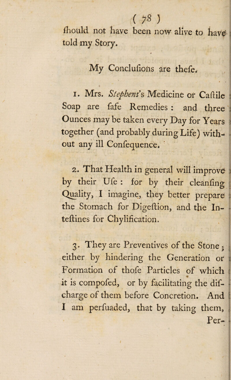 fhould not have been now alive to haV^ i told my Story. i* j • ' r ? « , 1 | My Conclufioiis are thefe. S 4 • « 1. Mrs. Stephens's Medicine or Cadile Soap are fafe Remedies : and three j Ounces may be taken every Day for Years j together (and probably during Life) with-* j out any ill Confequence. • oft 2. That Health in general will improve by their Ufe : for by their cleanfing Quality, I imagine, they better prepare the Stomach for Digeftion, and the In- teftines for Chylification. 3. They are Preventives of the Stone * either by hindering the Generation or Formation of thofe Particles of which * it is compofed, or by facilitating the dis¬ charge of them before Concretion. And I am perfuaded, that by taking them, Per-