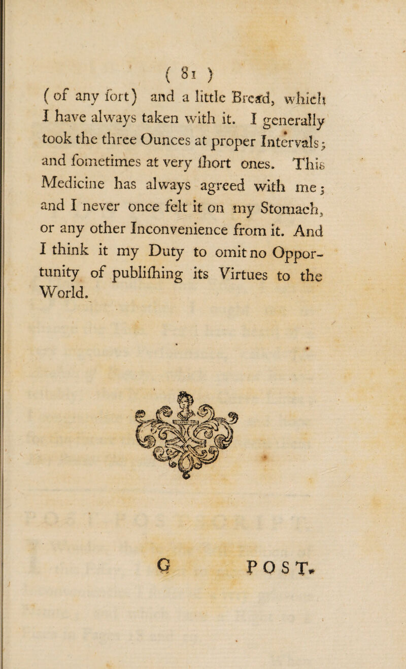 ( of any fort) and a little Bread, which I have always taken with it. I generally took the three Ounces at proper Intervals; and fometimes at very ihort ones. This Medicine has always agreed with me; and I never once felt it on my Stomach, or any other Inconvenience from it. And I think it my Duty to omit no Oppor¬ tunity of publiihing its Virtues to the World. G . -»* POST