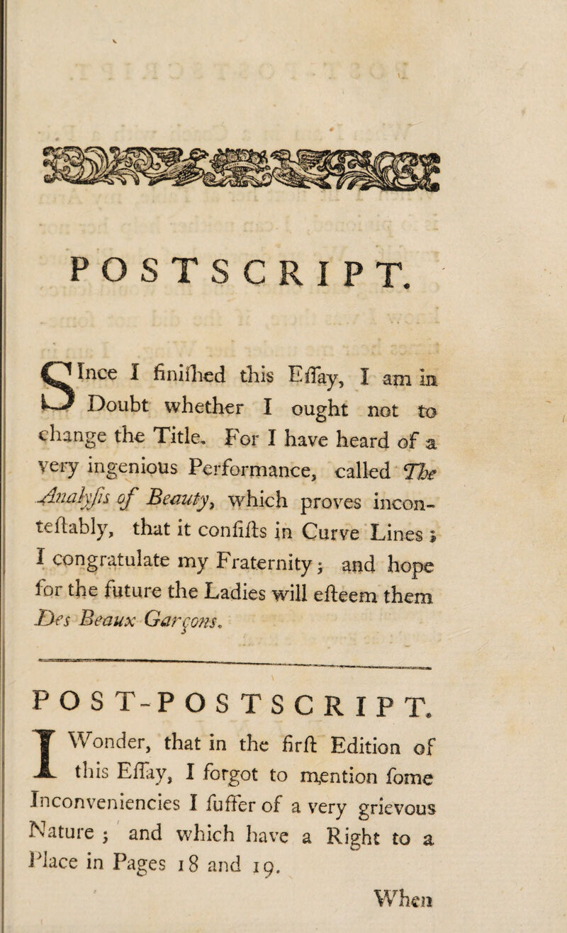 POSTSCRIPT. Since I finiihed this Eftay, I am in Doubt whether I ought not to change the Title. For I have heard of a very ingenious Performance, called The Anakfis of Beauty, which proves incon- te ft ably, that it confifts in Curve Lines » I congratulate my Fraternity; and hope for the future the Ladies will efteem them Jjes Beaux Garmons. POST-POSTSCRIPT* I Wonder, that in the firft Edition of this Eflay, I forgot to mention fome Inconveniencies I fuffer of a very grievous Nature ; and which have a Right to a Place in Pages 18 and 19. When