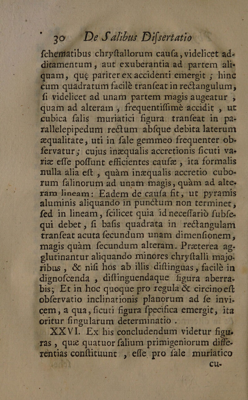 fcheniatibus chryftallorum caufa , videlicet ad. ditamentumi, aut exuberantia ad. partem ali. quam, que patiterex accidenti emergit ; hinc cum quadratum facilé tranfeat in rectangulum; fi videlicet ad unam partem magis augeatur ; quam ad alteram , frequentiffimeé accidit , ut cubica falis muriatici figura. tranfeat in pa- rallelepipedum rectum: abfque debita laterum aequalitate, uti in fale gemmeo frequenter ob- fervatur; cujus inzqualis accretionis ficuti va. riz effe poffunt efficientes caufze , ita formalis nulla àlia eft , quàm inzqualis accretio cubo- rum falinorum ad unam magis, quàm ad alte. ram lineam: Eadem de caufa fit, ut pyramis aluminis aliquando in punctum non terminet ; fed in lineam, fcilicet quia. id neceffarió fubfe- qui debet, fi bafis quadrata in rectangulam tranfeat acuta fecundum unam dimenfionem, magis quàm fecundum alteram. Prazterea ag- elutinantur aliquando minores chryftalli majo: ribus, &amp; nifi hos ab illis diftinguas, facilé in disnofcenda , diftinguendaque figura aberra- bis; Et in hoc quoque pro regula &amp; circinoetft obfervatio inclinationis planorum ad fe invi. cem , a qua, ficuti figura fpecifica emergit, ita oritur fingularum determinatio . | - XXVL Ex his concludendum videtur figu. ras, quz quatuor falium primigeniorum diffe- rentias conflituunt. , effe pro fale muriatico n Cu-