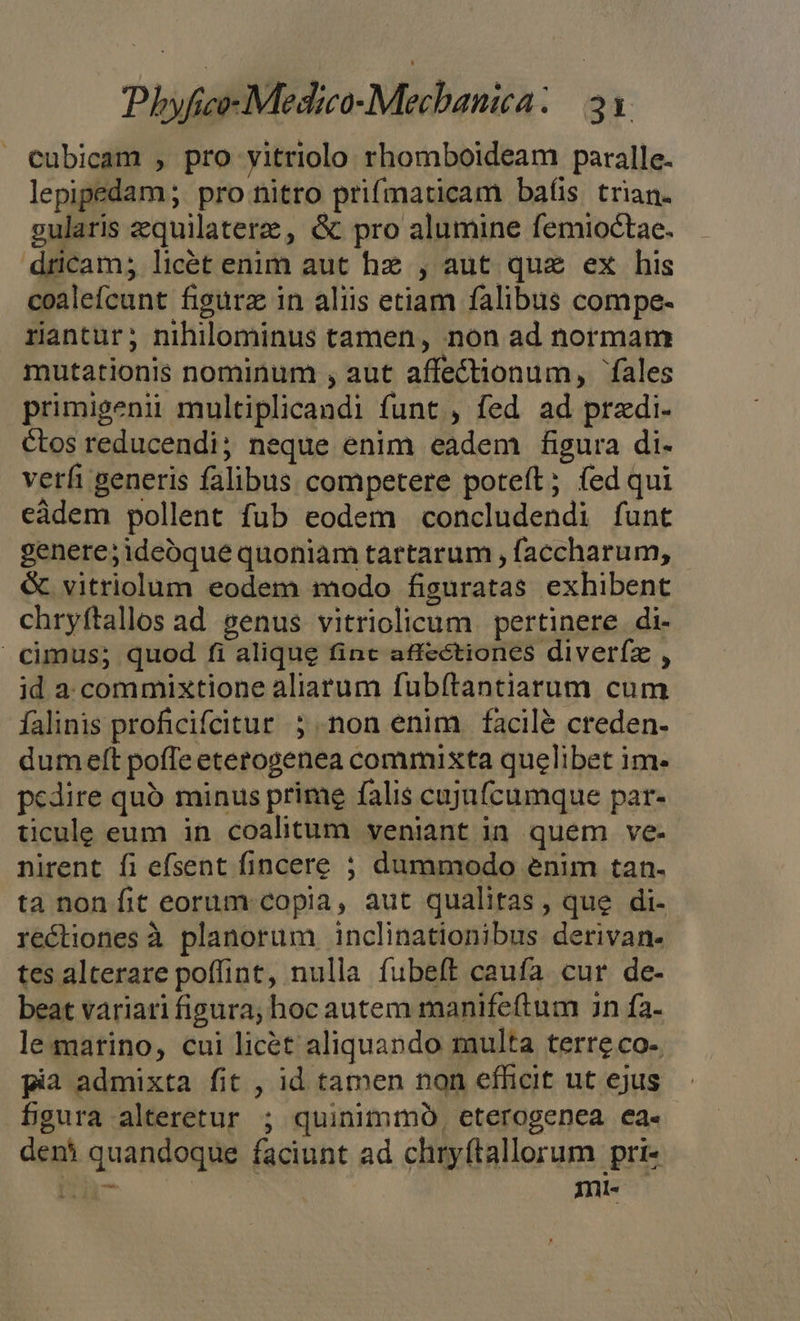 » cubicam , pro yitriolo rhomboideam paralle. lepipedam; pro nitro prifmaticam bafis trian. gularis zequilaterze, &amp; pro alumine femioctae. dricam; licét enim aut hz , aut qua ex his coalefcunt figurz in aliis etiam falibus compe- rantur; nihilominus tamen, non ad normam mutationis nominum , aut affectionum, fales primigenii multiplicandi funt , fed ad przdi- ctos reducendi; neque enim eadem figura di- verfi generis falibus competere poteft; (ed qui eàdem pollent fub eodem concludendi funt genere;ideóque quoniam tartarum , faccharum, &amp; vitriolum eodem modo figuratas exhibent chryftallos ad genus vitriolicum | pertinere di- cimus; quod fi alique finc affectiones diverfz , id a commixtione aliarum fubítantiarum cum falinis proficifcitur ; non enim facilé creden- dum eft pofTe eterogenea commixta quelibet im- pedire quo minus prime falis cujufcumque par- ticule eum in coalitum veniant ia quem ve- nirent fi efsent fincere 5 dummodo enim tan. ta non fit eorum copia, aut qualitas , que di- rectiones à planorum inclinationibus derivan- tes alterare poffint, nulla fubeft caufa cur de- beat variari figura; hoc autem manifeftum 3n fa- le martino, cui licét aliquando multa terre co- pia admixta fit , id tamen non efficit ut ejus 5gura alteretur ; quinimmo, eterogenea ea- deni quandoque faciunt ad chryftallorum pri- Cer Inl«