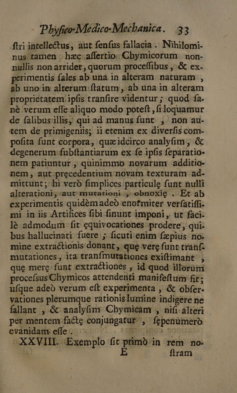 ftri intelle£tus, aut fenfus fallacia . Nihilomi- nus tamen hzc affertio: Chymicorum | non- nullis non arridet, quorum proceffibus , .&amp; ex- perimentis fales ab una in alteram naturam , ab uno in alterum ftatum , ab una in alteram proprietatem ipfis tranfire videntur ; quod ía- né verum effe aliquo modo poteft , fi loquamur de falibusillis, qui ad manus funt. ,. non au- tem de primigeniis; ii etenim ex diverfis com- pofita funt corpora, quaidcirco analyfim , &amp; degenerum: fubftantiarum ex fe ipfis feparatio- nem patiuntut , quinimmo novarum additio- nem, aut precedentium novam texturam ad- mittunt; hi veró fimplices particule funt nulli alterationi, aut mutationi , obnoxie . Et ab experimentis quidém adeo 'enofmiter verfatiffi- mi in iis Artifices fibi finunt imponi , ut faci- là admodum fit equivocationes prodere, qui- bus hallucinati fuere ;. ficuti enim fzpius no- mine extractionis donant, que vere funt tranf- mutationes , ita tranfmutationes exiftimant' , que mere funt extractiones , id quod illorüm proceísus Cliymicos attendenti manifeftum fit; ufque adeo verum eft experimenta , &amp; obfer- vationes plerumque rationis luniine indigere ne falant , &amp; analyfim Chymicam , nifi alteri per mentem facte conjungatur , fepenumeroó- evanidams e(feccio o. - com ipea Suot: XXVIII. Exemplo fit ptimó in rem no- * E itram