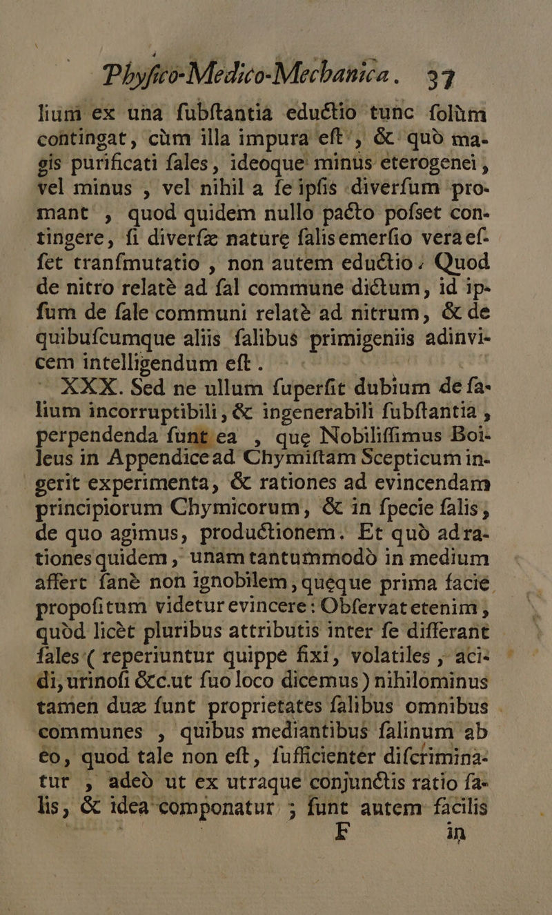 lium ex una fubítantia eductio tunc folüm contingat, cüm illa i impura eft, &amp; quo ma- gis purificati fales, ideoque miniis eterogenei , vel minus , vel nihil a fe ipfis .diverfum pro. mant , quod quidem nullo pacto pofset con- tingere, fi diverfz nature falisemerfio vera ef- fet tranfmutatio , non autem eductio ; Quod de nitro relaté ad fal commune dictum, id ip- fum de fale communi relat&amp;é ad nitrum, &amp; de quibufcumque aliis falibus primigeniis adinvi- cem intelligendum eft. - XXX. Sed ne ullum fuperfit dubium de fa lium incorruptibili, &amp; ingenerabili fubftantia , perpendenda funt ea , que NobDiliffimus Boi- leus in Appendicead- Chymittam Scepticum in- gerit experimenta, rationes ad evincendam principiorum Chymicorum, &amp; in fpecie falis; de quo agimus, productionem. Et quà ad ra- tionesquidem ,' unam tantummodo in medium affert fané non ignobilem , queque prima facié. propofitum videtur evincere: Obfervatetenim , quód licét pluribus attributis inter fe differant - fales:( reperiuntur quippe fixi, volatiles ,- aci- di, urinofi &amp;c.ut fuoloco dicemus) nihilominus tamen duz funt proprietates falibus omnibus . communes , quibus mediantibus falinum ab €o, quod tale non eft, fufficientér difctimina- tur , adeo ut ex utraque conjunctis ratio fa- lis, &amp; idea eomponatur : 5 funt autem facilis EF in