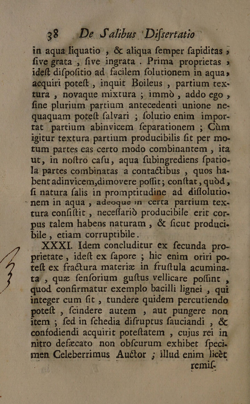 $&amp; De J'alibus * Di[sertatio in aqua liquatio , &amp; aliqua femper fapiditas ; five grata , five ingrata . Prima proprietas » ideft difpofitio ad. facilem folutionem in aqua» acquiri poteft, inquit Boileus , partium tex- tura , novaque mixtura ; immo , addo ego , fine plurium partium antecedenti unione ne- quaquam poteft falvari ; folutio enim impor- tat partium abinvicem feparationem ; Cüm igitur textura. partium producibilis fit per mo- tum partes eas certo modo combinantem , ita ut, in noftro cafu, aqua fubingrediens fpatio- la partes combinatas a contactibus , quos ha- bent adinvicem,dimovere poffit; conítat , quod , fi natura falis in promptitudine ad. diflolutio- nem in aqua , adeoque:n certa partium tex- tura confiftit , neceffarió producibile. erit cor- pus talem habens naturam , &amp; ficut produci. bile , etiam corruptibile. XXXI. Idem concluditur ex fecunda pro- prietate , ideft ex fapore ; hic enim oriri po. tel ex fractura materie in fruftula acumina- ta , quz íenforium guftus vellicare poffint , quod confirmatur exemplo bacilli lignei., qui integer cum fit , tundere quidem percutiendo poteft , fcindere autem , aut pungere non item ; fed in fchedia difruptus fauciandi , &amp; confodiendi acquirit poteftatem , cujus rei in nitro defzcato non obícurum exhibet fpeci- men Celeberrimus Auctor ; illud enim licét Y remif-