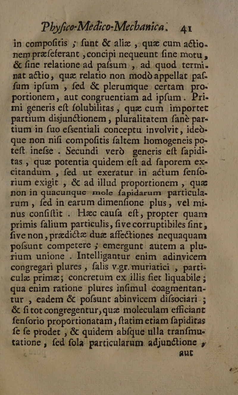 in compofitis ;; funt &amp; alix , quz cum actio. nem przíeferant , concipi nequeunt fine motu , &amp; fine relatione ad paífsum.,. ad quod termi. nat actio, quz relatio non modo appellat paf. fum ipfum , fed &amp; plerumque certam pro- portionem, aut congruentiam ad ipfum. Pri- mi generis eft folubilitas , que cum importet partium disjunctionem , pluralitatem fané par- tium in fuo efsentiali conceptu involvit, ideó- que non nifi compofitis faltem homogeneis po- teft. inefse . Secundi veró generis eft fapidi- tas , quz potentia quidem eft ad. faporem ex- citandum. , fed ut exeratur in actum fenío- rium exigit , &amp; ad illud proportionem , qua non in quacunque: mole fapidarum particula. rum , fed in earum dimenfione plus, vel mi. nus confifit . Hzc caufa eft, propter quam primis falium particulis, five corruptibiles fint, five non, pradictz duz affectiones nequaquam poísunt competere j emergunt autem a plu- rium unione . Intelligantur enim adinvicem congregari plures , falis v.gr.muriatici , parti- cule prima; concretum ex illis fiet liquabile ; qua enim ratione plures infimul coagmentan- tur , eadem &amp; pofsunt abinvicem diísociari. ; &amp; fitot congregentur,qua moleculam efficiant fenforio proportionatam , ftatim etiam fapiditas fe fe prodet , &amp; quidem abíque ulla tranfmu- aut