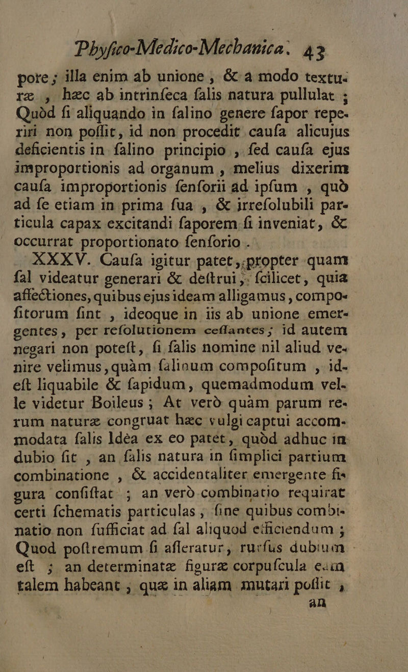 pore; illa enim ab unione , &amp; a modo textu. rz , hec ab intrinfeca falis natura pullulat ; Quód fi aliquando in falino genere fapor repe. riri non poflit, id non procedit caufa alicujus deficientis in. falino principio , fed caufa ejus improportionis ad organum , melius dixerim cauía improportionis fenforii ad ipfum , quà ad fe etiam in prima fua , &amp; irrefolubili par- ticula capax excitandi faporem fi inveniat, G Occurrat proportionato fenforio . XXXV. Caufa igitur patet,;propter quam fal videatur generari &amp; dettrui ,. fcilicet, quia affectiones, quibus ejusideam alligamus , compo- fitorum fint , ideoque in iis ab unione emer- gentes, per refolutionem ceffantes; id autem negari non poteít, fi falis nomine nil aliud ve- nire velimus, quàm falioum compofitum , id- eft liquabile &amp; fapidum, quemadmodum vel. le videtur Boileus ; At veró quàm parum re- rum natura congruat hac vulgi captui accom- modata falis ldea ex eo patet, quód adhuc in dubio fit , an falis natura in fimplici partium combinatione , &amp; accidentaliter emergente fi gura confiftat ; an veró combinatio requirat - certi fchematis particulas , fine quibus comobt- natio non fufficiat ad fal aliquod eticiendum ; Quod poflremum fi afleratur, rurfus dubium - eft ; an determinate figurz corpuícula e«ia talem habeant ; qua in aliam mutari poflit , an n l