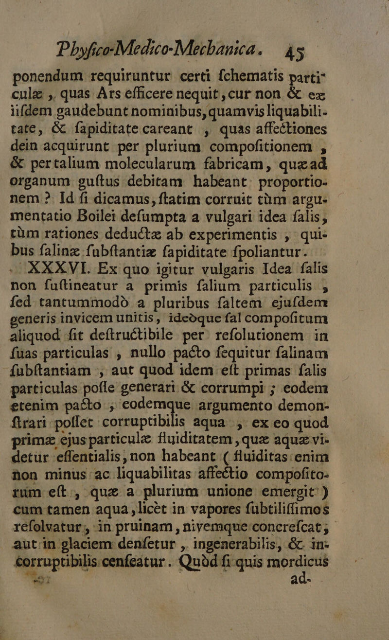 ponendum requiruntur certi fchematis parti culz , quas Ars efficere nequit cur non &amp; ez iifdem gaudebunt nominibus, quamvis liquabili- tate, G fapiditate careant , quas affectiones dein acquirunt per plurium compofitionem , &amp; pertalium molecularum fabricam, quead organum guítus debitam habeant: proportio- nem ?. Id fi dicamus, ftatim corruit tüm argu- mentatio Boilei defumpta a vulgari idea falis, rüm rationes deductz ab experimentis , qui- bus falinz fubftantiz fapiditate fpoliantur. .OXXXVI. Ex quo igitur vulgaris Idea falis non fuflineatur a primis falium particulis , fed tantummodo a pluribus faltem. ejufdem generis invicem unitis, ideoque fal compofitum aliquod fit deftructibile per. refolunonem in Íuas particulas , nullo pacto fequitur falinam fubítantiam , aut quod idem eft primas falis particulas poffe generari &amp; corrumpi ; eodem etenim pato ; eodemque argumento demon- ftrari. poffet corruptibilis aqua... ex eo quod primz ejus particule fluiditatem , quz aquz vi- detur effentialis, non habeant ( fluiditas enim non minus ac liquabilitas affe&amp;tio compofito- rum eít, quz a plurium unione emergit ) cum tamen aqua ,licét in vapores fubtiliffimos refolvatur ; in pruinam , niyemque concrefcat ; aut.in glaciem denfetur ,. ingenerabilis, Gc in- €orruptibilis cenfeatur. Quàd fi quis iniri e ad-