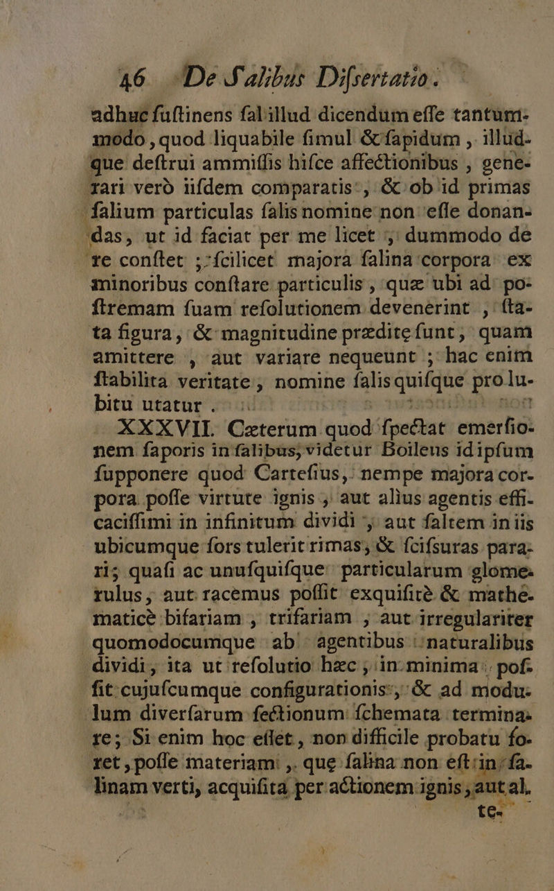 adhuc füftinens falillud dicendum effe tantum- amodo , quod. liquabile fimul &amp; fapidum ,. illud- que deftrui ammiffis hifce affectionibus , gene- rari vero iifdem comparatis, &amp; ob id primas - falium particulas falis nomine non efle donan- das, ut id faciat per me licet ,; dummodo de te conílet ;-fcilicet. majora falina'corpora ex minoribus conítare particulis , quz ubi ad. po- flremam fuam refolutionem devenerint., | (ta- ta figura, &amp; magnitudine przditefunt, quam amittere , aut variare nequeunt ; hac enitn ftabilita veritate; nomine falis quifque a lu- bitu utatur... XXXVII. Czterum Gubd fpectat ihe nem faporis in falibus, videtur Boileus idipfum fupponere quod Cartefius,. nempe majora cor- pora poffe virtute ignis , aut alius agentis. effi- caciffimi in infinitum dividi y; aut faltem in iis ubicumque fors tulerit rimas; &amp; fcifsuras para- ri; quafi ac unufquifque particularum glome. rulus; aut racemus poffit exquifité &amp; mathe. matice bifariam , trifariam , aut irregulariter j quomodocumque ab. agentibus :; naturalibus dividi, ita ut refolutio hac , in. minima ; pof- fit cujufcumque configurationis:,:&amp; ad modu- lum diverfarum fectionum fchemata termina. 1e; Si enim hoc eflet , non difficile probatu fo- tet , pofle materiam: ,. que falina non eft'in; ia. Tinam verti, acquifita | peractionem.i ignis C a