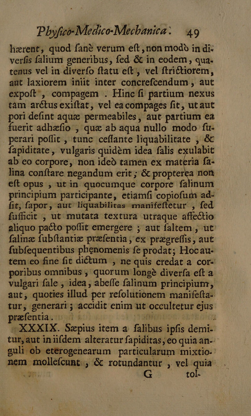 hzrent, quod fané verum eft ,non modo in di- verfis falium generibus, fed &amp; in eodem , qua. tenus vel in diverfo ftatu e(t, vel ftrictiorem, aut laxiorem iniit inter concrefcendum , aut expoft' , compagem . Hincfi partium nexus tàm arétus exiftat, vel ea compages fit, utaut pori defint aque permeabiles, aut partium ea fuerit adhzefio , quz ab aqua nullo modo fü- perari poffit , tunc ceffante liquabilitate , &amp; fapiditate, vulgaris quidém idea falis exulabit ab eo corpore, non ideo tamen ex materia fa- lina conftare negandum erit ; &amp; propterea non eft opus , utin quocumque corpore falinum - principium participante, etiamfi copiofurn ad- fit, fapor, aut liquabilitas manifeftetur , fed fufficit , ut mutata textura utraque affectio aliquo pacto poffit emergere ; aut faltem. , ut falinz fubítantie prafentia , ex przgreffis; aut fubfequentibus phenomenis fe prodat; Hocau- tem eo fine fit dictum , ne quis credat a cot- poribus omnibus ,' quorum longé diverfa eft a vulgari fale , idea , abeífe falinum principium; aut, quoties illud. per refolutionem manifefta-- tur, generari ; accidit enim ut occultetur ejus prefentia. —. 5 IT | |