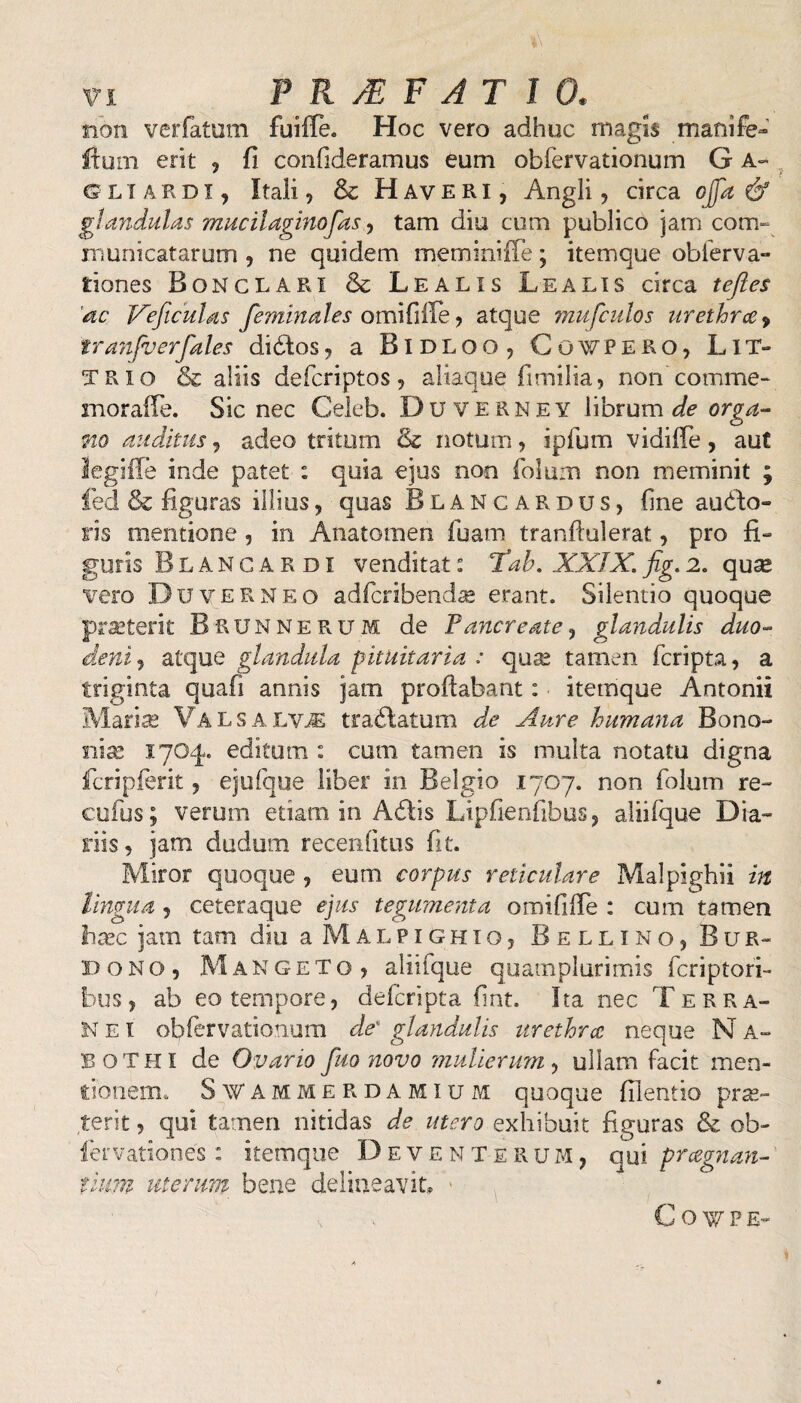 non ver fatum fuilTe. Hoc vero adhuc magis manife- itum erit , fi confideramus eum obfervationum G a- g L T a rdi, Itali, & Haveri, Angli, circa offa & glandulas mucilaginofas, tam diu cum publico jam com¬ muni catarum , ne quidem meminiffe; itemque obierva» iiones Bonclari & Lealis Lea lis circa tejles 'ac Veficulas feminales omififfe, atque mufculos urethra, iranfaerfales didtos, a Bidloo, Cov/pero, Lit- TRio & aliis defcriptos, aliaque fimilia, non’comme- morafle. Sic nec Celeb. Duverney librum de orga¬ no auditus, adeo tritum 8c notum, ipfum vidiffe, aut legiile inde patet : quia ejus non folum non meminit ; fed & figuras illius , quas Blancardus, fine auro¬ ris mentione , in Anatomen fuam tranftulerat, pro fi» guris Blancardi venditat: Tab. XXIX. fig. 2. qu^ vero Du VER neo adfcribendse erant. Silentio quoque praeterit Brunnerum de Pancreate, glandulis duo¬ deni ? atque glandula pituitaria : quae tamen fcripta, a triginta quafi annis jatn proflabant: itemque Antonii Maris Valsalvje tranatum de Aure humana Bono¬ nia! 1704. editum : cum tamen is multa notatu digna ficripferit, ejufque liber in Belgio 1707. non folum re- cuius; verum etiam in Adfcis Lipfienfibus, aliifque Dia¬ riis, jam dudum recenfitus fit. Miror quoque, eum corpus reticulare Malpighii in lingua , ceteraque ejus tegumenta omifiife : cum tamen hxc jam tam diu a Malpighio, Bellino, Bur- bono, Mangeto ? aliifque quamplurimis fcriptori- bus, ab eo tempore, defcripta fint. Ita nec T erra- Nei obfervationum de' glandulis urethra neque NA- B o T HI de Ovario fuo novo mulierum, ullam facit men¬ tionem. SfAMMERDAMlUM quoque filentio pras- terit, qui tamen nitidas de utero exhibuit figuras & ob- fervationes : itemque Deventerum, qui pragnan¬ tium uterum bene delineavit* G o w P E-