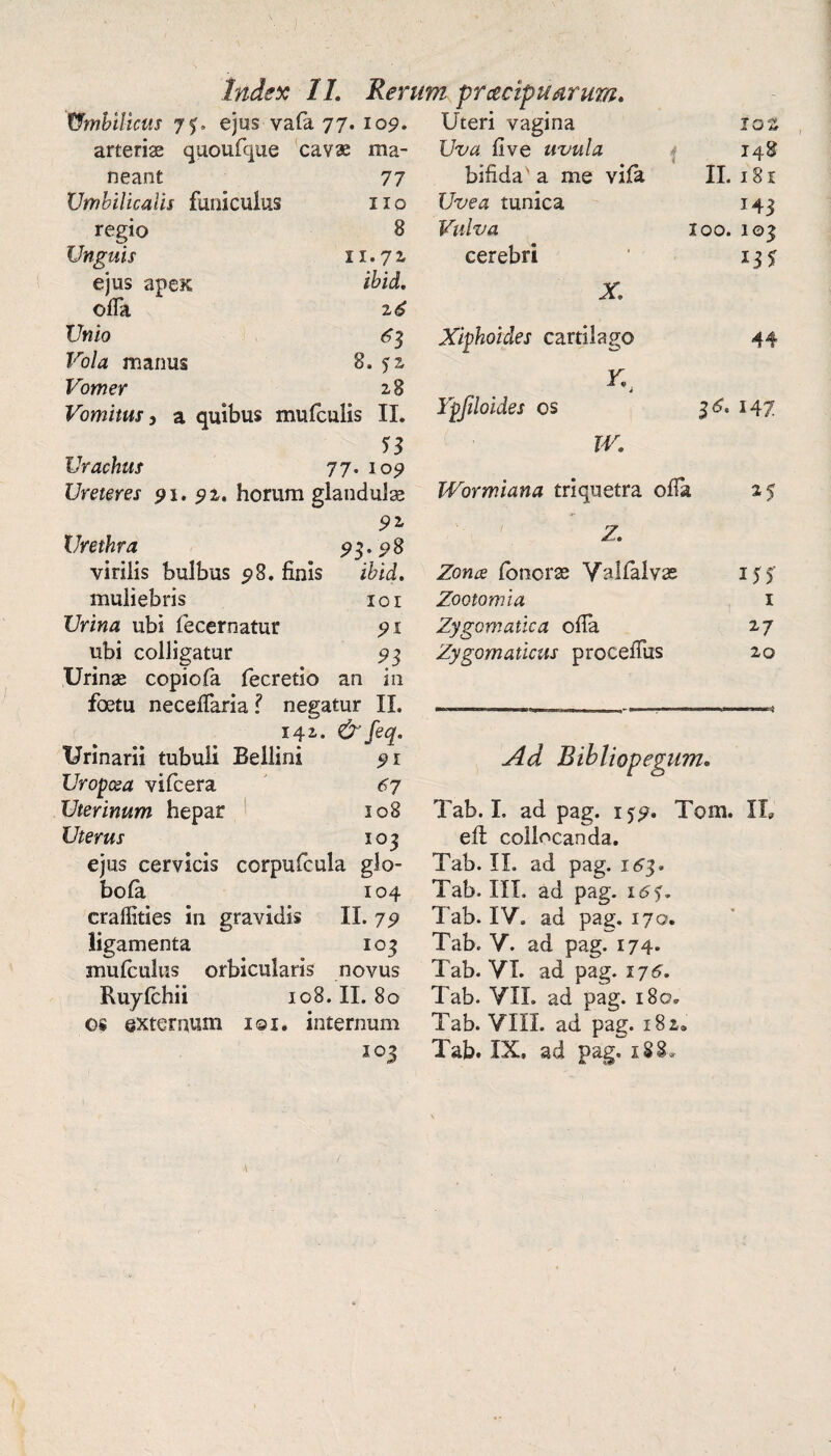 Index 11. Rerum praecipuarum. tfmbilicus 7$. ejus vafa 77. 109. arteriae quoufque cavae ma¬ neant 77 Umbilicalis funiculus 110 regio 8 Unguis 11.71 ejus apex; ibid. offa 2 6 Unio 63 Vola manus 8. fz Vomer 2 8 Vomitus, a quibus mufculis II. Urachus 77. 109 Ureteres 91. 92. horum glandulae 92 Urethra 93.98 virilis bulbus 98. finis i&id. muliebris 10 r l/riwas ubi fecernatur 91 ubi colligatur 93 Urinae copiofa fecretio an in foetu necefiaria? negatur II. .ifi. &feq. Urinarii tubuli Bellini 91 Uropcea vifcera 67 Uterinum hepar 108 Uterus 103 ejus cervicis corpufcula glo- bola 104 craffities in gravidis II. 79 ligamenta 103 mulculus orbicularis novus Ruyfchii 108. II. 80 os externum 101. internum io3 Uteri vagina 10z Uva fi ve uvula bifida' a me vila 148 II. 181 Uvea tunica 143 Vulva 100. 103 cerebri 135 X. Xiphoides cartilago 44 Y. Ypjiloides os 16. 147 w. Wormiana triquetra offa 25 Z. Zona fonorse Valfalvas 155’ Zootomia i Zygomatica ofia 27 Zygomaticus procefiiis 20 Ad Bibliopegum. Tab. I. ad pag. 1^9. Tom. II» efl collocanda. Tab. II. ad pag. 163. Tab. III. ad pag. 16<$. Tab. IV. ad pag. 170. Tab. V. ad pag. 174. Tab. VI. ad pag. 176. Tab. VII. ad pag. 180. Tab. VIII. ad pag. 182® Tab. IX. ad pag. 188»
