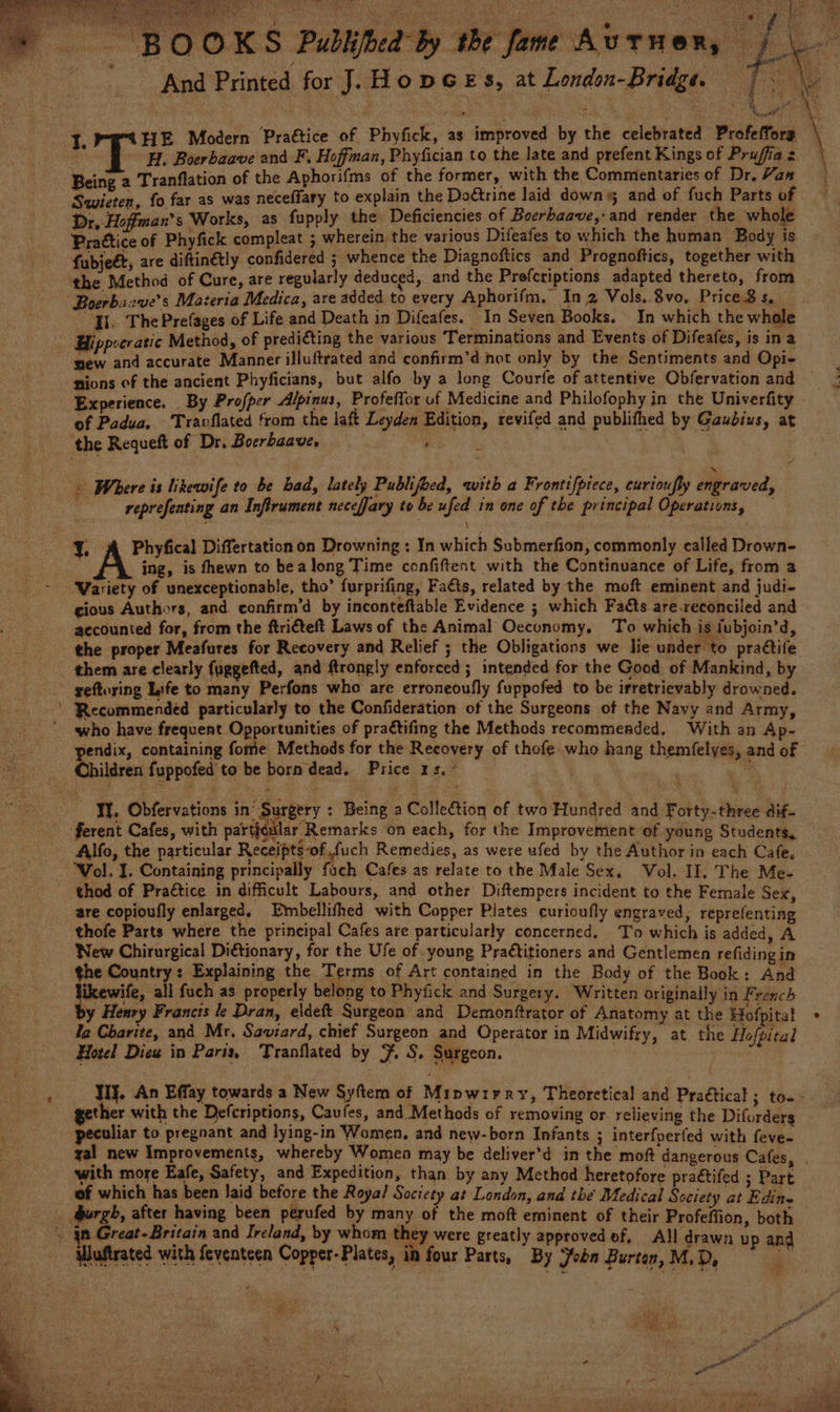 EP ae pagan Ny RT > BOOKS Publihed by the fame Autuen, PAN pit snd Printed for J. HopGeEs, at London-Bridge. 7. \. ee I. HE Modern Prattice of Phyfick, as improved by the celebrated Profeffors oH. Boerbaave and F. Hoffman, Phyfician to the late and prefent Kings of Prujffia z Being 2 Tranflation of the Aphorifms of the former, with the Commentaries of Dr, Hana Swieten, fo far as was neceffary to explain the Doétrine laid down; and of fuch Parts of Dr, Hoffman's Works, as fupply the Deficiencies of Boerbaave,-and render the whole Prattice of Phyfick compleat ; wherein the various Difeafes to which the human Body is. - fubject, are diftinétly confidered ; whence the Diagnoftics and Prognoftics, together with the Method of Cure, are regularly deduced, and the Prefcriptions adapted thereto, from “Boerbaave’s Materia Medica, are added to every Aphorifm, In 2 Vols. 8vo. Priced s, J. The Prefages of Life and Death in Difeafes. | In Seven Books. In which the whole Hippocratic Method, of prediéting the various Terminations and Events of Difeafes, is ina ew and accurate Manner illuftrated and confirm’d not only by the Sentiments and Opi- sions of the ancient Phyficians, but alfo by a long Courfe of attentive Obfervation and Experience. By Profper Alpinus, Profeffor uf Medicine and Philofophy in the Univerfity of Padua. Travflated from the laft Leyden Edition, revifed and publifhed by Gaudius, at the Requeft of Dr. Boerbaave, : ms, » Where is likewife to be bad, lately Publifoed, with a Frontifptece, curioufly engraved, reprefenting an Inflrument neceffary to be ufed in one of the principal Operations, ¥. A Phyfical Differtationon Drowning : In which Submerfion, commonly called Drown- ing, is fhewn to bea long Time confiftent with the Continuance of Life, from a - Wariety of unexceptionable, tho’ furprifing, Faéts, related by the moft eminent and judi- cious Authors, and. confirm’d by inconteftable Evidence ; which Facts are.reconciled and accounted for, from the ftri€teft Laws of the Animal Oecunomy, To which is fubjoin’d, the proper Meafures for Recovery and Relief ; the Obligations we lie under to praétite them are clearly fuggefted, and ftrongly enforced ; intended for the Good of Mankind, by geftoring Life to many Perfons who are erroneoufly fuppofed to be irretrievably drowned. ’ ‘Recommended particularly to the Confideration of the Surgeons of the Navy and Army, who have frequent Opportunities of praétifing the Methods recommended, With an Ap- pendix, containing fome Methods for the Reeovery of thofe who hang themfelyes, and of Children fuppofed to be born dead. Price 1s, ° YY. Obfervations in’ Surgery : Being a Collection of two Hundred and Forty-three dif- ferent Cafes, with particalar Remarks on each, for the Improvement of young Students, Alfo, the particular Receipts of, fuch Remedies, as were ufed by the Author in each Cafe, Vol. I. Containing principally fach Cafes as relate to the Male Sex, Vol. II. The Me- thod of Practice in difficult Labours, and other Diftempers incident to the Female Sex, are copioufly enlarged, Embellifhed with Copper Plates curioufly engraved, reprefenting _ thofe Parts where the principal Cafes are particularly concerned, T'o which is added, A New Chirurgical Ditionary, for the Ufe of young Practitioners and Gentlemen refiding in the Country: Explaining the Terms of Art contained in the Body of the Book: And likewife, all fuch as properly belong to Phyfick and Surgery. Written originally in French by Henry Francis le Dran, eldeft Surgeon and Demonftrator of Anatomy at the Hofpita! ta Charite, and Mr. Saviard, chief Surgeon and Operator in Midwifry, at the Hofpical Hotel Diew in Paris, Tranflated by 3. S. Surgeon. : WI}. An Effay towards a New Syftem of Mipwirry, Theoretical and Pra€tical ; to. gether with the Defcriptions, Caufes, and. Methods of removing or relieving the Diforders peculiar to pregnant and lying-in Women, and new-born Infants ; interfperfed with feve- yal new Improvements, whereby Women may be deliver’d in the moft dangerous Cafes, . with more Eafe, Safety, and Expedition, than by any Method heretofore praétifed ; Part of which has been laid before the Royal Society at London, and the Medical Society at Edine purgh, after having been perufed by many of the moft eminent of their Profeffion, both j jn Great- Britain and Ireland, by whom they were greatly approved of, All drawn up and Wuftrated with feventeen Copper-Plates, in four Parts, By John Burton,M,D, = wer