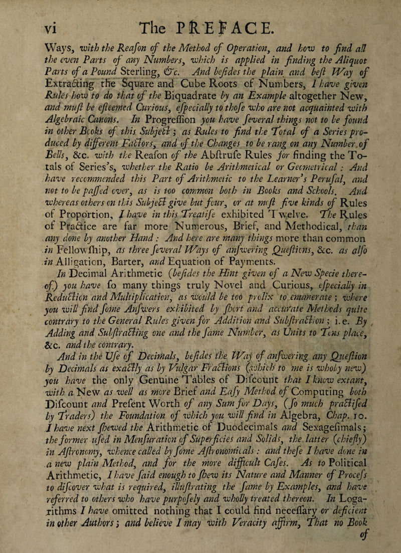 Ways, with the Reafon of the Method of Operation, and how to find ad the even Parts of any Numbers, which is applied in finding the Aliquot Parts of a Pound Sterling, &c. And befides the plain and befl Way of Extracting the Square and Cube Roots of Numbers, 1 have given Rules how to do that of the Biquadrate by an Example altogether New, and mufl be efieemed Curious, efpecially to thofe who are not acquainted with Algebraic Canons. In Progreffion you have feveral things not to be found in other Bcoks of this Subjeti; as Rules to find the 'Total of a Series pro¬ duced by different Pallors, and of the Changes to be rang on any Number, of Bells, dec. with the Reafon of the Abftrufe Rules for finding the To¬ tals of Series’s, whether the Ratio be Arithmetical or Geometrical: And have recommended this Part of Arithmetic to the Learner's Perufal, and not to be paffed over, as is too common both in Books and Schools. And whereas others on this SubjeEl give but four, or at mcfl five kinds of Rules of Proportion, l have in this Treatife exhibited T welve. The Rules of Practice are far more Numerous, Brief, and Methodical, than any done by another Hand: And here are many things more than common in Fellow Blip, as three fever al Ways of anfwering Quefticns, dec. as alfo Alligation, Barter, and Equation of Payments. In Decimal Arithmetic (befides the Hint given of a New Specie there¬ of) you have fo many things truly Novel and Curious, efpecially in Re duel ion and Multiplication, as would be too prolix to enumerate; where you will find fome Anfwers exhibited by fixrf and accurate Methods quite contrary to the General Rules given for Addition and SubftraBion ; i. e. By Adding and Sub fir aBing one and the fame Number, as Units to Tens place, &c. and the contrary. And in the Ufe of Decimals, befides the. Way of anfwering any Qiieflion by Decimals as exallly as by Vulgar Frallions (which to me is wholy new) you have the only Genuine Tables of Difcount that I know extant, with a New as well as more Brief and Eafy Method of Computing both Difcount and Prefent Worth of any Sum for Days, (fo much praElifed by Traders) the Foundation of which you will find in Algebra, Chap. 10. I have next /hewed the Arithmetic of Duodecimals and Sexagefimals; the former ufed in Menfuraticn of Superficies and Solids, the latter (chiefly) in Aftronomy, whence called by fome Afironomicals: and thefe I have done in .a new plain Method, and for the more difficult Cafes. As to Political Arithmetic, I have faid enough to fhew its Nature and Manner of Procejs to difeover what is required, illuflrating the fame by Examples, and have ref erred to others who have purpofely and wholly treated thereon. In Loga¬ rithms / have omitted nothing that I could find necelfary or deficient in other Authors 3 and believe I may with Veracity affirm, That no Book