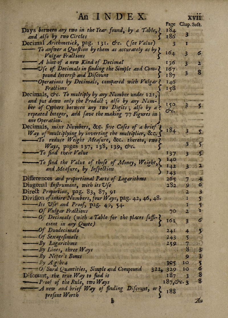 r * . ,v, . .. Page Days between any two in the Tear found, by a Table, ? i84 and alfo by two Circles j i8&lt;5 Decimal Mrithmetick, pag. 131. &amp;c. (fee Value') 3 — To anfwer a Quefbion by them as accurately as by ) ^ Vulgar Fractions 5 1 ^ • —A hint of anew Kind of Decimal I361 •Vfe of Decimals in finding the Simple and Com- ? 157 ' ' f 187 14 6 158 pound Inter eft and Difcount Operations by Decimals, compared with Vulgar i 150 &amp;c. 184 137 Frabbions Decimals, &amp;c. To multiply by any Number under 12! and put down only the Produlb alfo by any Num- | her of Cyphers between any two Digits j alfo by a ^ repeated Integer, arid fave the making 77 Figures in l one Operation. „ . J Decimals, mixt Numbers, See. five Cafes of a brief 7 Way of multiplying by inverting the multiplier, Scc.y — .To reduce Weight Meafurey &amp;c. thereto, two? Ways, pages 137, 138, 139, &amp;c* f —■ ■■ —To find their lvalue — ■ ■ To find the Value of thofe of Money, Weight,? and Me a fur e, by InfpeSbiou ^ Differences and proportional Parts of Logarithms Diagonal Inflrument, with its Vfe Direct Proportion, pag. 83* 87* 9* Divifion of intire Numbers, four Ways, pag. 42, 46, 48. -Its Vfe' and Proof, pag. 49, 54. -- Of V'dgar Fr alb ions — -- Of Decimals (with a Table for the places fuffi- ? cient in any Quote) &gt; - ■ - •Of Duodecimals - -Of Sexagefimals --By Logarithms - -By Lines, three Ways By Neper ’s Bones 255 282 -By sBg.bra 70 161 \ 241 2-43 •*59 305 Chap. Se&amp;. 3 3 3 6 2 8 3 3 7 9 2 I 1 2 4 5 7 8 9 10 10 3 Of Surd Quantities, Simple qnd Compound 322* 329 Difcount, the true Way to find it 187 proof of the Rule, two Ways 187,0^. 3; rAnew and brief Way of find in? Difcount, or) qq prefent Worth \ { l8S 5 5 4 6 3 5 5 $ 8 5 6 8 8 Bm