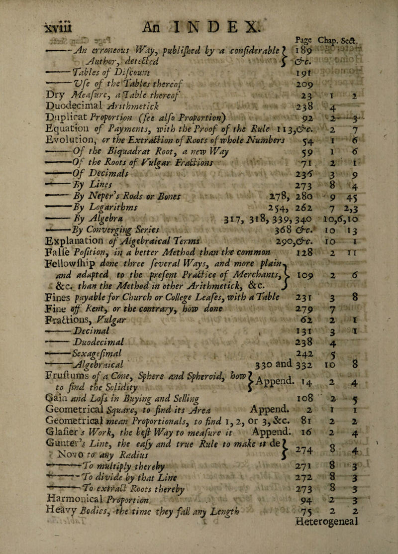 —An erroneous Way, publified by a conjiderable 1 Author, dett lied } -Tables of D;[count Vfe of the Tables thereof Page 189 &amp;c. 19! 209 23 238 92 'Algebraical 330 and 332 Chap. Se&amp;. 54 59 71 235 273 280 262 Dry Me a fur c, a Table thereof Duodecimal Arithmetick Duplicat Proportion (fee alfo Proportion) Equation of Payments, with the Proof of the Rule ii%y&amp;c Evolution, or the Extraction of Roots of whole Numbers • -Of the Biquadrat Rooty a new Way • -Of the Roots of VAgar Frattions ■ — Of Decimals — -By Lines --By Neper’s Rods or Bones 2*78, -By Logarithms 254, ■ -By Algebra 3W, 318, 339, 34° • • ■ -By Converging Series 368 Ore. Explanation of Algebraical Terms 290 ,&amp;c* Falie Pofition, in a better Method than the common 128 Fellowfhip done three feveral Ways, and more plain^ and adapted to the prefent Pratt ice of Merchants, 109 &amp;e. than the Method in other Arithmetick, &amp;c. j Fines payable for Church or College Leafesy with a Table 231 Fine off Renty or the contrary, how done 279 Fractions, Vulgar 61 - -Decimal , 131 Duodecimal 238 ■ Sexagefmal 242 ~To divide by that Line -To extratt Roots thereby Harmonical Proportion Heavy Bodiesy the time they fall any Length 271 272 273 94 75 4 ‘24- 2 1 1 2 3 8 9 7 . •».%»* * 7 6 6 I 9 4 45 2,3 t Oy6y IO 10 10 2 13 I 11 3 7 2 3 4 5 10 8 1 1 8 Fr uft um s of a Coney Sphere and Spheroidy how ? A™en(]i \ to find the Solidity j PP * 4 Gain and Lofs in Buying and Selling 108 Geometrical Square, to find its Area Append. 2 Geometrical mean Proportionals, to find 1, 2, or 3,&amp;c. 81 Glafier s Work, the befi Way to meafure it Append. 16 Gunter’s Line, the eafy and true Rule to make it de? o • NovO to any Radius j ^ To multiply thereby 2 2 1 2 2 5 1 2 4 8 8 8 2 2 3 3 3 3 2 tieterogeneal