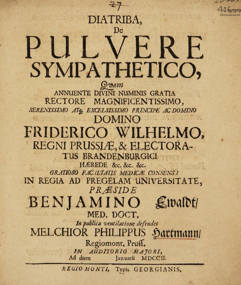 DIATRIBA, De PULVERE SYMPATHETICO, CihMin ANNUENTE DIVINI NUMINIS GRATIA RECTORE MAGNIFICENTISSIMO, SERENISSIMO EXCELSISSIMO PRINCIPE AC DOMINO FRIDERICO 'VILHELMO, REGNI PRUSSLT; &j ELECTOR A- TUS BRANDENBURGICI HvEREDE &c. &c. &c. GRATIOSO FACJLTATIS MEDICJE CONSENSA IN REGIA AD PREGELAM UNIVERSITATE, PRMSIDE BENJAMINO £mlbtl MED. DOCT, In publica ventilatione defendet melchior philippus jmtmamu Regiomont* Pruff, IN AUDITORIO MAJORI, Ad diem Januarii MDCCTI. REGIO MONTI, Typis GEORGI ANIS,