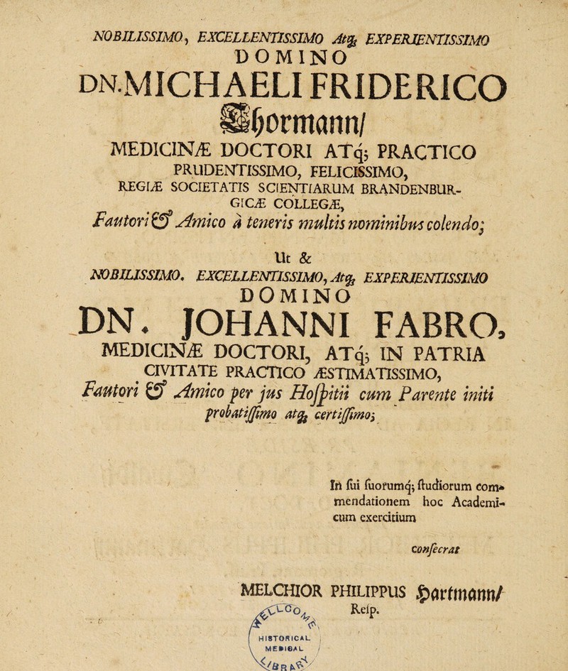 NOBILISSIMO, EXCELLENTISSIMO At% EXPERIENTISSIMO DOMINO dn.MICHAELI FRIDERICO formanti/ MEDICINA DOCTORI ATq; PRACTICO PRUDENTISSIMO, FELICISSIMO, REGINE SOCIETATIS SCIENTIARUM BRANDENBUR- GICiE COLLEGA!, Fautori o Amico a teneris multis nominibus colendo; Ut & NOBILISSIMO. EXCELLENTISSIMO., Atfy EXPERIENTISSIMO DOMINO DN. JOHANNI FABRO, MEDICINAE DOCTORI, ATq; IN PATRIA CIVITATE PRACTICO /ESTIMATISSIMO, Fautori Amico per jus Hojj>itii cum Parente initi probatijjimo atfy certijfmoj In fui fuofumcji fluctiorum com* mendationem hoc Academi¬ cum exercitium c onfecrat o MELCHIOR PHILIPPUS £>01*1100011/ 4? Relp. HI8TORICAL