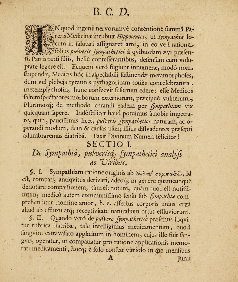 b, c. d. quod ingenii nervorumve contentione fumma Pa- ens Medicina: incubuit Hippocrates, ut Sympathia lo¬ geum in (alutari aflignaret arte 5 in eo ve 1 rationo pfolius pulveris Jympathetici a qvibusdam aevi prafen- 'tis Patris tanti filiis, belle contefferantibus, defenlum cum volu¬ ptate legere efl. Ecquem vero fugiunt innumerae, modo non_. ftupendae, Medicis hoc in afpedabili fuftinenda metamorphofes, dum vel plebeja tyrannis pythagoricam toties concelebratura., metempfychofin, hunc confvevit fufurrum edere: effe Medicos faltemlpedatores morborum externorum, praecipue vulnerum,, Plurimosq; de methodo curandi eadem per fympathiam vix quicquam fapere, Inde fcilicet haud potuimus a nobis impetra¬ re, quin, pauciiTimis licet, puberis fyrapathgtici naturam, ac o- perandi modum, dein & caufas ufum illius difTvadentes prxfenti adumbraremus diatriba. Faxit Divinum Numen feliciter ! SECTIO I. De Sympathia, pufaerisj^ Jympathetici analyfi ac 'Viribus* §+ !• Sympathiam ratione originis ab crvprTrct^^vy id eft? compati, antiqvitus derivari, adeoqj in genere quamcunque denotare compailionem, tam eft notum, quam quod e(t notiffi- muni) medico autem communifflnio fenfu fub jympMhi# com¬ prehenditur nomine amor, h. e. afteftus corporis unius erga aliud ab effluxu atq$ receptivitate naturalium ortus effluviorum. §• II. Quando vero de puitiere Jympathetici pradentis loqvi- tur rubrica diatriba, tale intelligimus medicamentum, quod fangvini extravafato applicitum in hominem, cujus ille fuit fan- gvis, operatur, ut compatiatur pro ratione applicationis memo¬ rati medicamenti, hocqj & Colo conflat' vitriolo in 0e menfibus A Junii