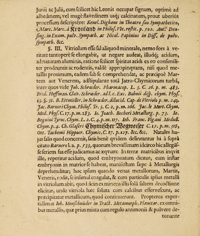 Junii ac Julii, cum fcilicet hic Leonis occupat lignum, optime ad albedinem,vel mage flavedinem usq$ calcinatum, prout uberius proceffum defcripsere: KeneL Digbxus in Theatro fuo Sympathetico, CMarc.M,arc.d%xOtlfOtlD inPhilo/.Vet.re/lit. p. soz. Ant7 Deu- /ing. in Exam. puh. Sympath. ac Nicol. Papinius inDi/f* de puh. fympatb. &c. §. IIL Vitriolumeffefal aliquod minerale, nemo fors a ve» ritatetantoper&fe elongabit, ut negare audeat, illudqj acidum, ad naturam aluminis, ratione fcilicet fpiritus acidi ex eo confimili- ter prodeuntis ac rodentis, valde appropinqvans, nifi quod me» tallis proximum, eadem fub fe comprehendat, ac praecipue Mar» tem aut Venerem, adftipulante tota Jatro-Chymicorum turba, mterquos vide Joh.Schroeder. Pharmacop. L. 3. C 26. p. m. 4S3. Frid. Hoffman. Clat). Sehreeder. ad L c. Exc. Bohnii di/p. chym. Phyf. i i* §• 31* Ettmuller. in Schroeder* dilucid. Cap• de Vitriolo p* m. 24^ Jac. Barneri Chym. Philo/. Tr. 3. C. 2. p. m• 266. Jac. te Moft* Chym. Med. Phy/C. 17.p. m. 1$3. Jo. Joach. Becbeti Metdlutg. p. 73. Io. Beguini Eyroc. Chym. L. 2. C. 4.p. m. 117. Joh* Frmc. Vigani MeduliL Chym.p. 4. Ch.Gla/eri C.IJ* p.m.jHfy Ott. Tacbenn Hippocr. Chymic. C. 17♦ p. 127. &c. &c. Natales hu¬ jus falis quod concernit, latis bene qvidem delineantur hi a fupra citato Barnero h a* p*S33> quorum breviifimam idcirco hic allegaf- fe feriem fas effe judicamus ac aeqvum: In terrae matricibus inqv it ille, reperitur acidum, quod embryonatum dicitur, cum inftar embryonis in matrice fe habeat, manifeftum faepe a Metallurgis deprehenditur; hoc ipfum quando venas metallorum, Martis, Veneris, rodit, feinlimul coagulat, & cum particulis ipfius metalli in vitriolum abit, quod dein ex minens illis fola faltem decodtione elicitur, unde vitriola haec foluta cum calcibus effervefcunt, ac praecipitatur metallicum, quod continuerunt. Propterea exper- tidimus Ioh. Mon/chnuder in Prati. Metamorph. Planetar. ex omni¬ bus metallis, quae prius mixta cum regulo antimonii & pulvere de¬ tonante