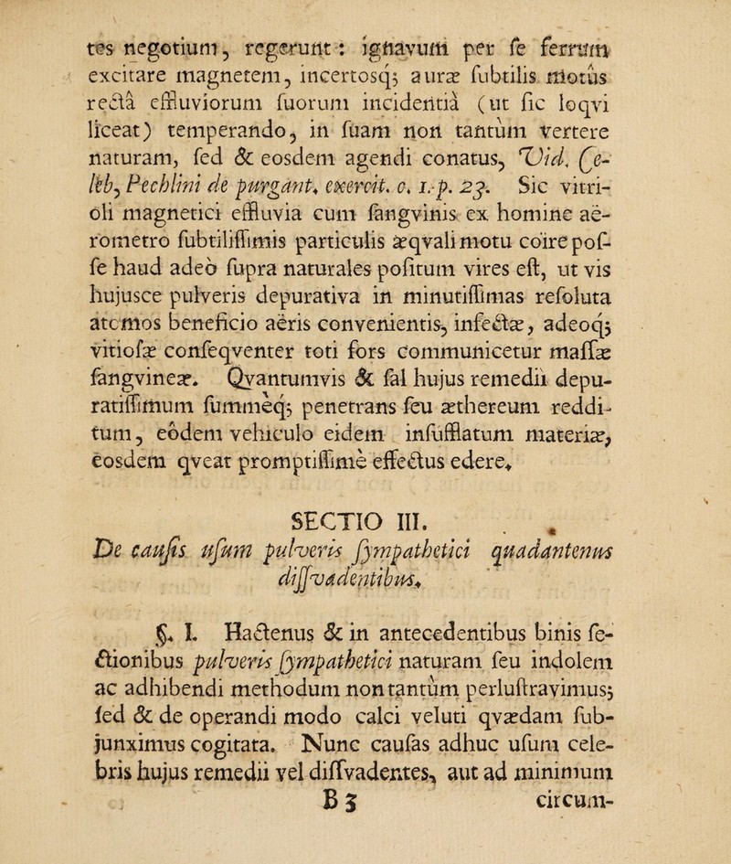 tes negotium, regerunt: ignavum per fe ferrum excitare magnetem, incertosqs a urat fubtilis illotus recta effluviorum fuorum incidentia (ut fic loqvi liceat) temperando, in fuam non tantum vertere naturam, fed & eosdem agendi conatus, rUid, Q,- kb, Pecklini de purgant. exercii. c, i.p. 23. Sic vitri- oli magnetici effluvia cum fangvinis. ex homine ae- rometro fubtiliffimis particulis atqvali motu coire pof- fe haud adeo fupra naturales politum vires eft, ut vis hujusce pulveris depurativa in minutiffimas refoluta atcmos beneficio aeris convenientis, infecte, adeoqj vitiofe confeqventer toti fors communicetur maffae fangvinear. Qvantumvis & fal hujus remedii depu- ratiffimum fummeq; penetrans feu atthereum reddi¬ tum, eodem vehiculo eidem infufflatum materiat, eosdem qveat promptiffime efflemus edere* SECTIO III. De caujts ufum pulveri* fympathetki quadantenm dijfvadentibu §* I. Ha£lenus & in antecedentibus binis Te¬ ctionibus pulveris lynpatbetici naturam feu indolem ac adhibendi methodum nontantum perluftrayimusj fed & de operandi modo calci veluti qvatdam fub- junximus cogitata. Nunc caufas adhuc ufum cele¬ bris hujus remedii vel diffvadentes, aut ad minimum B 5 circum-
