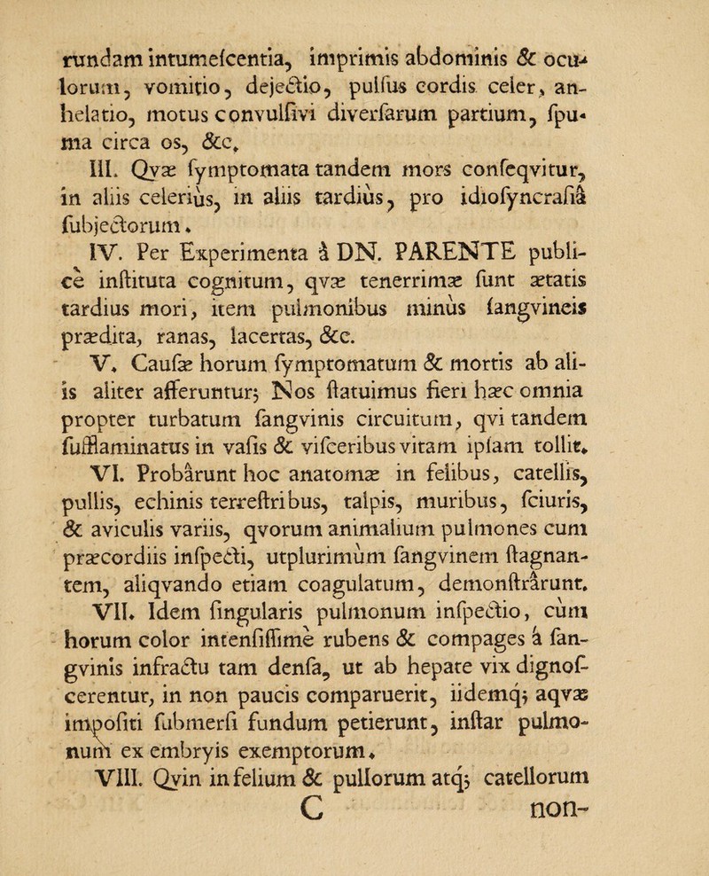 rundam intumelcentia, imprimis abdominis & ocu-* lorum, vomitio, dejectio, pulfus cordis celer, an¬ helatio, motus convulfivi diverfarum partium, fpu« ma circa os, 8tc, IU. Qyae fymptomata tandem mors eonfeqvitur, in aliis celerius, in aliis tardius, pro idiofyncrafia fubjeclorum * IV. Per Experimenta 4 DN. PARENTE publi¬ ce inftituta cognitum, qvae tenerrima funt aetatis tardius mori, item pulmonibus minus (angvinei* praedita, ranas, lacertas, &c. V, Caufae horum fympto matum & mortis ab ali¬ is aliter afferuntur; Nos {latuimus fieri haec omnia propter turbatum fangvmis circuitum, qvi tandem fufflaminatus in vafis & vifceribus vitam ipiam tollit» VI. Probarunt hoc anatomae in felibus, catellis, pullis, echinis terreftribus, talpis, muribus, fciuris, & aviculis variis, qvorum animalium pulmones cum praecordiis infpeifi, utplurimum fangvinem ftagnan- tem, aliqvando etiam coagulatum, demotiftrarunt. VII» Idem fingularis pulmonum infpectio, cum horum color intenfiffime rubens & compages 'a fan- gvinis infractu tam denfa, ut ab hepate vix dignof- cerentur, in non paucis comparuerit, iidemq; aqvas impofiti fubmerfi fundum petierunt, inftar pulmo¬ num ex embryis exemptorum ♦ VIII. Qvin in felium 8c pullorum atq; catellorum C non-