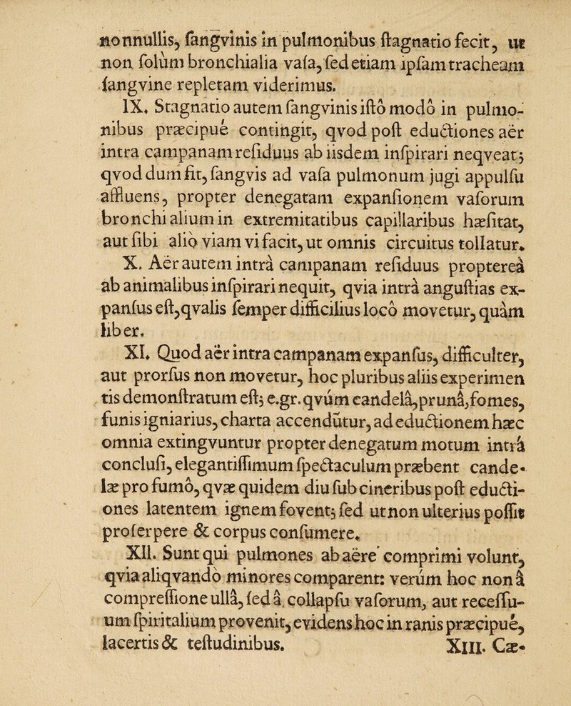 nonnullis, fangvinis in pulmonibus ftagnatio fecit, ut non. folurn bronchialia vala, fed etiam lpfam tracheam langvine repletam viderimus. IX. Stagnatio autem fangvinis ifto modo in pulmo¬ nibus praecipue contingit, qvod poft eductiones aer intra campanam refiduus ab iisdem infpirari neqveat; qvod dum fit, fangvis ad vafa pulmonum jugi appulfu affluens, propter denegatam expanfionem vaforum bronchi alium in extremitatibus capillaribus hae fi tat, aut fibi alio viam vi facit, ut omnis circuitus tollatur* X. Aer autem intra campanam refiduus propterei ab animalibus infpirari nequit, qvia intrii anguftias ex- panlus eft,qvalis femper difficilius loco movetur, quam liber. XI. Quod aer intra campanam expanfus, difficulter, aut prorfus non movetur, hoc pluribus aliis experimen tis demonftratum eft; e.gr. qvum candela,pr una,fomes, funis igniarius, charta accendutur, adeduftionem hxc omnia extingvuntur propter denegatum motum intr& conclufi, elegantiffimum fpedaculum praebent cande • ix pro fumo, qvae quidem diu fub cineribus poft educli¬ ones latentem ignem fovent; fed utnon ulterius poffit proferpere & corpus confumere, XII. Sunt qui pulmones ab aere comprimi volunt, qvia aliqvando minores comparent: verum hoc non<i compreffione ulla, fed a collapfu vaforum, aut recelfu- um fpiritalium provenit, evidens hoc in ranis praecipue, lacertis & teftudinibus. XlII- Cas*