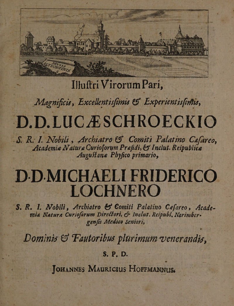 454 J eR UE »W EA mem NNI aims ! un SILET f EU llt Viteram P ieide Lael Excellentisfit imis eg Exprrientisf, »*. p. D. LUCJE SCHROECKIO id AR L Nolili , rchiatro €9 Comiti Palatino Cafareo, téadqnie AVature Curioforum Prefidi, 65 Inclut. Reipublie ! | ugustane Pl»fico primario, D D. MICHAELI FRIDERICO LOCHNERO . i3 R. I. Wobili, Zrchiatro 65 Comiti Palatino Cefareo ,. Acade- : Ls Nature Curiofórum Direcfori, &amp; Inclut. Reipubl. Noriniter- genfss . Medico óeniori, - * Dominis € autoribus plarimum vendido, s, P. D. Lg | Josunas Mauricius Horas,