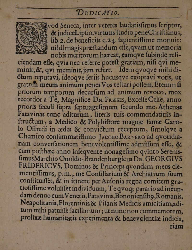 (OOo umen ETICAT ID )) nihilmagisprzftandum cfle,qvam ut memoria  nobis meritorum hareat, eamqve fubinde rcfi- minit, &amp;, qvi meminit; jam refert. Idem qvoqve mihi di- : gratofh meum animum penes Vos teftari poflem. Etenim fi recordor a Te, Magnifice Dx. Piuxses, Excelfe Celfe, anno ftructum, a Medico &amp; Polyhiftore magna famz Garo- lo Offredi in aedes &amp; convictum receptum, fimulqve a Chemico confammatiffimo JAcoso Ban^zao ad qvotidia- nam converfationem benevolentiffime admiffüri effe, &amp; i cum pofthzc anno infeqvente nonagefimo qvinto Serenis- tiofiffime voluiffet individuum, Te qvoq; parario ad ineun- Neapolitanis, Florentinis&amp; Pifanis Medicis amicitiam,adi- tum mihi patuiffe facillimum ;ut nunc non commemorem,