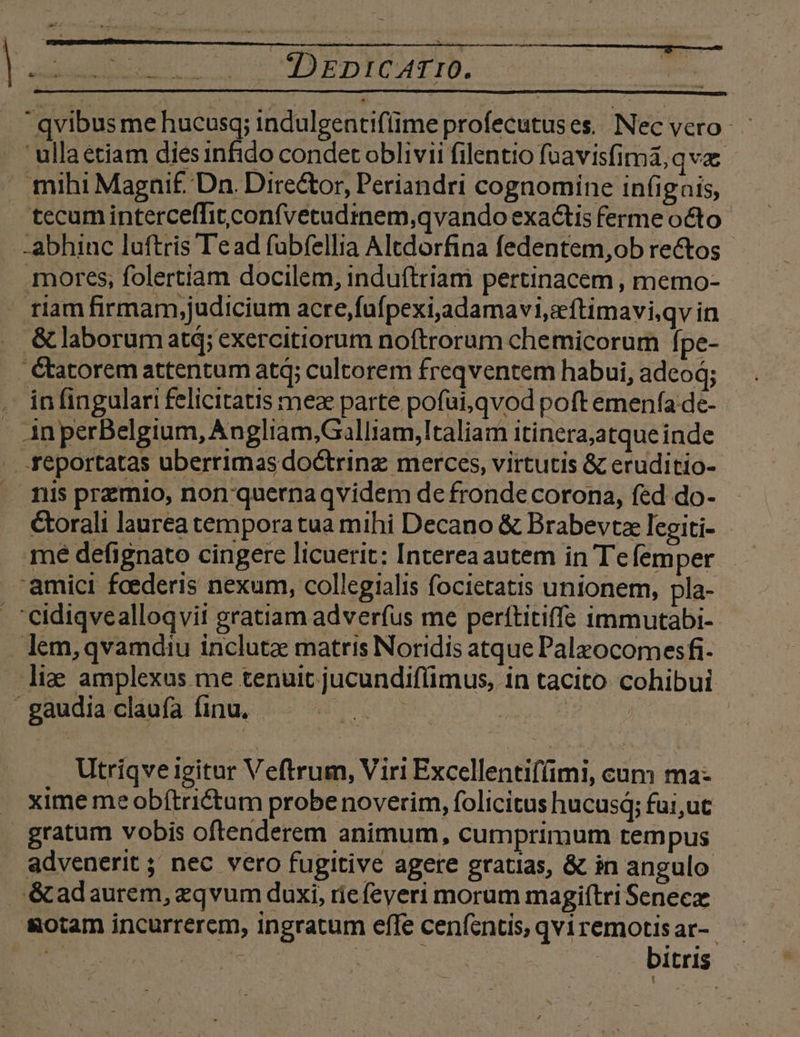 E. nx cq pnto.  qvibus me hucusq; indulgentifime profecutuses. Nec vero - 'ullaétiam diesinfido condet oblivii filentio füavisfimà, qva . mihi Magnif. Dn. Director, Periandri cognomine infignis, tecum interceffit confvetudmem,qvando exactis ferme octo -abhinc luftris Tead fubfellia Altdorfina fedentem,ob rectos mores; folertiam docilem, induftriam pertinacem , memo- riam firmam,judicium acre,fufpexijadamavi,eftimavi,qv in &amp; laborum atq; exercitiorum noftrorum chemicorum fpe- . étatorem attentum atq; cultorem freqventem habui, adco; . infingulari felicitatis meae parte pofui,qvod poft emenfa de- - AnperBelgium, Angliam,Galliam,ltaliam itinera;atque inde . feportatas uberrimasdoctrinz merces, virtutis &amp; eruditio- . mis premio, non quernaqvidem de fronde corona, fed do- Ctorali laurea temporatua mihi Decano &amp; Brabevtze legiti- amici foederis nexum, collegialis focietatis unionem, pla- . 'eidiqvealloqvii gratiam adverfus me perítitiffe immutabi-- lem,qvamdiu inclutae matris Noridis atque Palzocomesfi. liae amplexus me tenuit jucundifümus, in tacito cohibui | gaudia claufa (inu, JC | 19190 Utriqve igitur Veftrum, Viri Excellentif(imi, cum ma- xime me obftrictum probe noverim, folicitus hucusq; fai,ut gratum vobis oftenderem animum, cumprimum tempus advenerit ; nec vero fugitive agere gratias, &amp; in angulo . &amp;adaurem, zqvum duxi, rie feveri morum magiftri Senecz &amp;otam incurrerem, ingratum effe ceníentis, qvi remotis ar-.- ESTRENA. Ve edd bitris