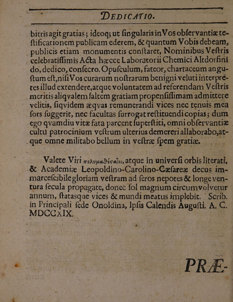 bitrisagit gratias; ideoq; ut fingularisinVos obfervantiz te- ftifica ionem publicam ederem, &amp; quantum Vobis debeam, publicis etiam monumentis coníftaret, Nominibus Veftris . celebratiffimis A&amp;a haecce Laboratorii Chemici Altdorfini do, dedico, confecro. Opufculum, fateor, chartaceum angu- ftum eft,nifiVos curarum noftrarum benigni velutiinterpré- - tes illud extendere,arque voluntatem ad referendam V eftris .meritisaliqvalem faltem gratiam propenfiffimam admittere . velitis, fiqvidem a qvas remunerandi vices nec tenuts mea fors fuggerit, nec facultas fürrogatreftituendi copias; dum ego qvamdiu vitz fata parcent fuperftiti, omni obfervantiz | cultu patrocinium veftrum ulterius demereri allaborabo;at- .que omne militabo bellum in veftra fpem gratiz. —, Valete Viri zvuastca]a, atque in univerfi orbis literati, .&amp; Academie Leopoldino-Carolino-Cafarez decus im- marcefcibilegloriam veftram ad feros nepotes &amp; longeven- - tura fecula propagate, donec fol magnum circumvolvetur annum, ftatasque vices &amp; mundi meatus implebit. | Scrib. . in 'rncipali f£de Onoldina, Ipfis Calendis Auguíti, A, C. MDUCCXIX.. UNA UMEUL- CER. s T. * . i ^ nj age 71 K * DORT 7 j uu ^ *; ^ j : L sS Lj Yu : ; : - E 32 —