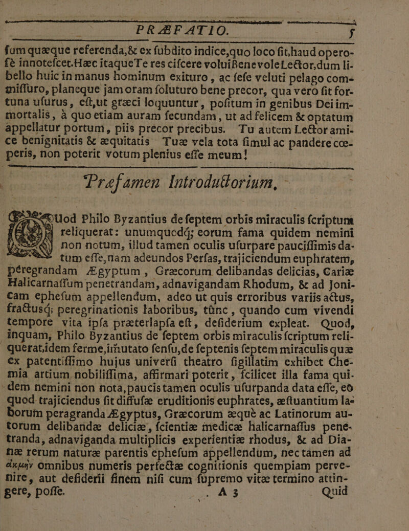 PRZEBFATIO. f fum quaque referenda, &amp; ex fubdito indice,quo loco fithaud opero- fé innotefcet.Haec itaqueTe res cifcere voluiBenevoleLe&amp;or.dum li- bello huic in manus hominum exituro , ac fefe vcluti pelago com- miffuro, planeque jam oram foluturo bene precor, qua vero fit for- tuna ufurus, eft,ut grzci loquuntur, pofitum in genibus Deiim- - mortalis, à quo etiam auram fecundam, ut ad felicem &amp; optatum appellatur portum, piis precor precibus. Tu autem Le&amp;or ami- ce benignitatis &amp; aequitatis Tus vela tota fimul ac pandere co- peris, non poterit votum plenius effe meum! E o o Prefamen Introdu&amp;orium, - ; Ouod Philo Byzantius defeptem orbis miraculis fcriptunt (EIER IS reliquerat: unumqucddj; eorum fama quidem nemini Pe non notum, illud tamen oculis ufurpare pauciffimis da- US tum effe,nam adeundos Perfas, trajiciendum euphratem, péregrandam /Egyptum , Graecorum delibandas delicias, Carize Halicarnatfum penetrandam, adnavigandam Rhodum, &amp; ad Joni- . tam ephefum appellendum, adeo ut quis erroribus variis actus, fra&amp;usdi; peregrinationis laboribus, tànc , quando cum vivendi tempore vita ipfa practerlapfa e(t, defiderium expleat. Quod, inquam, Philo Byzantius de feptem orbis miraculis fcriptum reli- querat.idem ferme,imutato fenfu,de feptenis feptem miraculis quze ex patentiffimo hujus univerfi theatro figillatim exhibet Che- mia artium. nobiliffima, affirmari poterit, fcilicet illa fama qui- : dem nemini non nota,paucistamen oculis ufurpanda data effe, eo qued trajiciendus fit diffufae eruditionis euphrates, eftuantium la- borum peragranda JEgy ptus, Graecorum aeque ac Latinorum au- torum delibanda delicia, fcientiae medicae halicarnaffus pene- tranda, adnaviganda multiplicis experientiae rhodus, &amp; ad Dia- n&amp; rerum natura parentis ephefum appellendum, nectamen ad dxuv omnibus numeris perte&amp;a cognitionis quempiam perve- nire, aut defiderii finem nifi cum füpremo vite termino attin- gere, poffe. — dE RA e Quid i