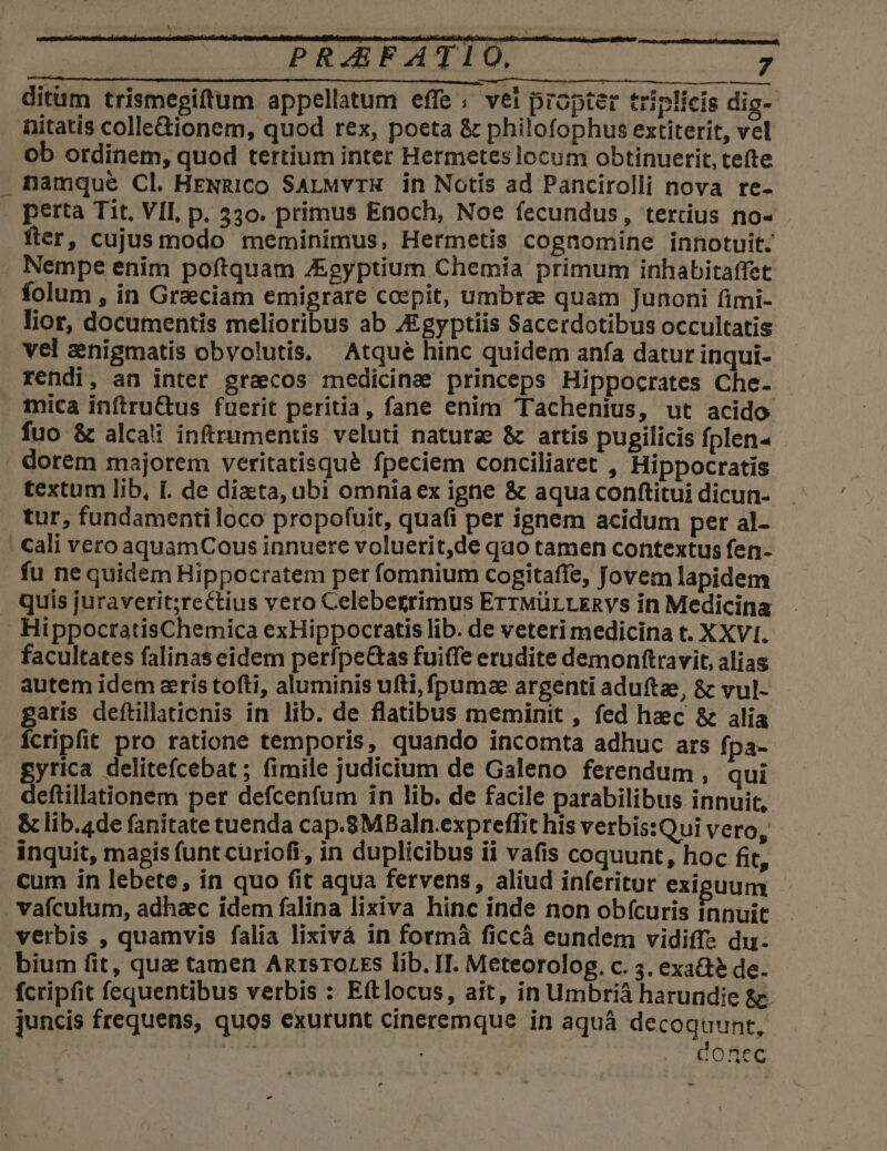 ditum trismegiftum appellatum effe ; vel propter triplicis dig- nitatis colle&amp;ionem, quod rex, poeta &amp; philofophus extiterit, vel ob ordinem, quod tertium inter Hermetes locum obtinuerit, tefte . namque Cl. HENRICo SarMvrH in Notis ad Pancirolli nova re- perta Tit, VII, p. 330. primus Enoch, Noe fecundus, tertius no- fter, cujus modo meminimus, Hermetis cognomine innotuit. Nempe enim poftquam J&amp;gyptium Chemía primum inhabitaffet folum , in Graeciam emigrare coepit, umbra quam Junoni fimi- lior, documentis melioribus ab Agyptiis Sacerdotibus occultatis vel znigmatis obvolutis, Atqué hinc quidem anfa datur inqui- rendi, an inter gracos medicine princeps Hippocrates Che- . imica inftruGtus fuerit peritia, fane enim Tachenius, ut acido fuo &amp; alcai inftrumentis veluti natura &amp; artis pupilicis fplen« . dorem majorem veritatisqué fpeciem conciliaret , Hippocratis textum lib, I. de diata, ubi omnia ex igne &amp; aqua conftitui dicun- tur, fundamentiloco propofuit, quafi per ignem acidum per al- cali vero aquamCous innuere voluerit,de quo tamen contextus fen- fu ne quidem Hippocratem per fomnium cogitaffe, Jovem lapidem . quis juraverit;rectius vero Celebegrimus ErrwürLERVs in Medicina HippoctratisChemica exHippocratis lib. de veteri medicina t. XXVI. facultates falinas eidem perfpe&amp;as fuiffe erudite demonftravit, alias autem idem aris tofti, aluminis ufti,fpumz argenti adufte, &amp; vul- garis deftillationis in lib. de flatibus meminit , fed haec &amp; alia Íícripfit pro ratione temporis, quando incomta adhuc ars fpa- gytrica delitefcebat; fimile judicium de Galeno ferendum , qui deftillationem per defcenfum in lib. de facile parabilibus innuit, &amp;lib.4de fanitate tuenda cap.8MBaln.expreffit his verbis:Qui vero, inquit, magis funt curioft, in duplicibus ii vafis coquunt, hoc fit, cum in lebete, in quo fit aqua fervens, aliud inferitur exiguum - . vafculum, adhac idem falina lixiva hinc inde non obfcuris innuit verbis , quamvis falia lixivá in formà ficcà eundem vidiffs du. bium fit, quae tamen ARrsrOLES lib. IT. Meteorolog. c. 5. exa? de. fcripfit fequentibus verbis : Ettlocus, ait, in Umbrià harundie &amp;. juncis frequens, quos exurunt cineremque in aquá decoquunt, | ; : AOncc »- -
