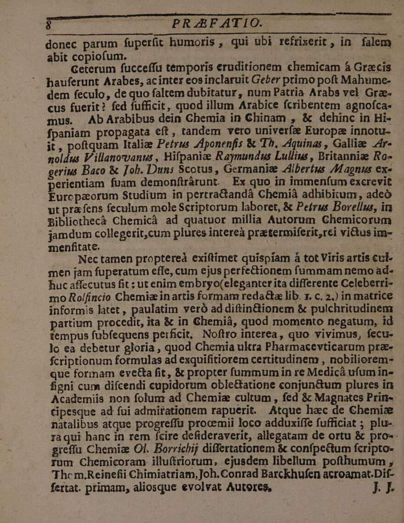 9 FEAFATI: donec parum fuperfit humoris , qui ubi refrixerit , in. falem - abit copiofum. | | TN. Geterum fucceffu temporis eruditionem chemicam à Graecis hauferunt Arabes, acinter eosinclaruit Gecer primo poft Mahumce- dem feculo, de quo faltem dubitatur, num Patria Arabs vel Grae cus fuerit? fed fufficit, quod illum Arabice fcribentem agnofca- mus. AbArabibus dein Chemia in Ghinam , &amp; dehinc in Hi- fpaniam propagata eft, tandem vero univerfa Europae innotu- it, poftquam Italiae Peírus Zlponenfis &amp; Ih, Aquinas , Galliae Zr- noldus Villanocvanus , Hifpaniae Raymundus Lullius, Britanniae Ro- erius Baco &amp; fob. Duns Scotus, Germanis Zilberíus Magnus ex«- perientiam fuam demonftrárunt. Ex quo in immenfum excrevit - Europaorum Studium in pertradandà Chemià adhibitum, adeo - ut pracfens feculum mole Scriptorum laboret, &amp; Petrus Bovellus, in Bibliothecà Chemicà ad quatuor millia Autorum Chemicorum jamdum collegerit,cum plures intereà praetermiferit,rei vius im- menfitate. hoo * . . Nectamen proptereà exiftimet quispíam à tot Viris artis cul- men jam fuperatum effe, cum ejus perfectionem fummam nemoad- huc affecutus fit : ut enim embryo(eleganter ita differente Celeberri- - mo Rol(incio Chemie in artis formam redacta lib. x. c. 2.) in matrice informis làtet , paulatim veró ad diftindionem &amp; pulchritudinem partium procedit, ita &amp; in Ghemiá, quod momento negatum, id - tempus fubfequens perficit, Noftro interea, quo vivimus, fecu- lo ea debetur gloria , quod Chemia ultra Pharmacevticarum pra- fcriptionum formulas ad exquifitiorem certitudinem , nobiliorem- que formam evet&amp;a fit, &amp; propter fummum in re Medicà ufum in- figni cum difcendi cupidorum oble&amp;atione conjun&amp;tum plures in Academiis non folum ad Chemiae cultum , fed &amp; Magnates Prin-.— . Kipesque ad fui admirationem rapuerit. Atque hac de €hemis natalibus atque progreffü prooemii loco adduxiífe fufficiat ; plu- raqui hanc in rem fcire defideraverit, allegatanr de ortu &amp; pro-- sreffu Chemia Ol. Borrichij differtationem &amp; confpe&amp;tum fcripto- rum Chemicoram- illufiriorum, ejusdem libellum pofthumum , 'Thc m.Reinefii Chimiatriam,Joh. Conrad Barckhufen acroamat.Dif- fertat. primam, aliosque evolvat Autores, t m7