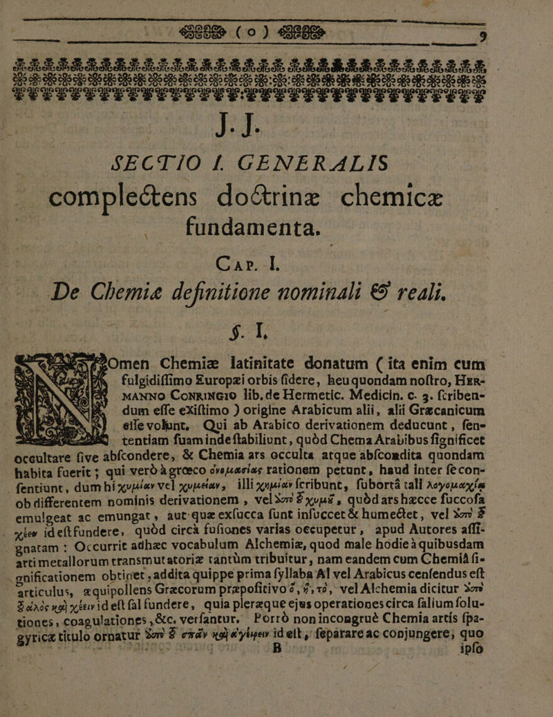 E J30R j pn. RAESRISREREXILXERERLASZIZIERERRERERARLAISLA DIDIT IITITPLPITTUITTEG TITTILIUITETITI DIIIIIIIRIIQd44iiikiiiiilidkikklil ST. AECTIO I. GENERALIS complectens do&amp;rinz chemice fundamenta. AST HA De Chemi« definitione nominali € reali. SEI. een egOmen Chemie latinitate donatum ( ita enim cum BE NEA AR fulgidiffimo £uropzi orbis (idere, heu quondam noftro, Hxa- SNWASY MANNO CoNRINGIO lib. de Hermetic. Medicin. c- 5. fcriben- MW dum effe exiftimo ) origine Arabicum alii, alii Grecanicum Sees NES .eifevolont, Quoi ab Arabico derivationem deducunt , fen- Ned sL22MA tentiam fuamindeftabiliunt, quód Chema Arabibus fignificet occultare five abfcondere, &amp; Chemia ats occulta atque abícomdita quondam habita faerit ; qui verb àgroeco dveuiacias rationem petunt, haud inter fe con- fentiunt, dum hí xvi«v vel xupetav, illi axpnpesa Ícribunt, fubortá :ali Aeyoeuox ín ob differentem nominis derivationem , vel3z? Zxvu£ , quódars hzcce füccofa - emulgeat ac emungat , aut quz ex(ucca fünt infuccet &amp; humetet, vel 3o» $ . xiv id effundere; quód circà fufiones varias occupetur , apud Autores affi- gnatam : Occurrit adhac vocabulum Alchemia, quod male hodieà quibusdam arti metallorum transmutatoriz tantüm tribuitur, nam eandem cum Chemià fi- - gnificationem obtiriet , addita quippe prima fyllaba Al vel Arabicus cenfendus eft articulus, xquipollens Gracorum prapofitivo?,7;,*2, vel Alchemia dicitur 22» — Sdnée uoi xievideftfalfundere, quia plereque ejus operationescirca faliumfolu- tiones , coagulationes , &amp;c. verfantur.. , Perro non incongrué Chemia artís fpa- Fio titulo ornatur Sav £ exáv 4g] &amp;'yhyev n elt, fepárare ac conjungere; qug a «) vui soPMIAAT Ve lvagq o1 EE - : ipfo M Y