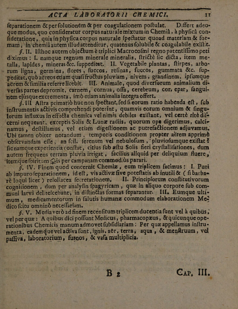 2: ACTA LABORATORI! CHE MICI, TD feparationem &amp; per folutioném &amp; per coagulationem poftulat. ^ Differt adeo- que modus, quo confideratur corpus naturalemixtum in Chemià , à phyficà con- fideratione ,. quia in phyfica corpus naturale fpecatur quoad materiam &amp; for- - mam; in chemiáautem illudattenditur, quatenusfolubile &amp; coagulabile exiítit. . diximus : L. namque regnum minerale mineralia, ftricté (ic dica; item me- talla, lapides, mineras &amp;c. fuppeditet. 1I. Vegetabile plantas, ftirpes, atbo- rum ligna, germina, flores, füccos, refinas, fuccos, gummata Gc. fup- 'peditat, quà aéreos etiam quafi früttus pluviam , nivem , grandinem, ipfumque aerem &amp; fimilia referrelicebit. HE. Animale, quod diverforum animalium di- verfaspartesdepromit, carnem, cornua, offa, cerebrum, cor, epar, fangui- mem ejüsque excrementa, imó etiam animalia integra offert, E $.1I. Altra primarió hucnon fpe&amp;tant, fed fi eorum ratio habenda eft, fub. - Inftrumentis a&amp;tivis comprehendi poterint, quamvis eorum omnium &amp; fingu- Torüm influxus in effs&amp;ta chemica vel nim!s debiles exiftant, vel certé rité dif- /cérni nequeant, exceptis Solis &amp; Lunz radiis, quorum ope digerimus, calcie — namus, defítillamus, vel etizin digeftionem ac putrefaCtionem adjuvamus, Ubi tamen obiter notandum , temporis conditionem propter acrem apprimé obfervandam effe, an fcil; ferenum vel nebulofum , ' pluviofümque exiftat 2 ficnamqueexpetrientiaconftat, citíus fub ftu Solis fieri cryftallifationes, dum autem frequens terram pluvia irrigat, facilius aliquid per deliquium fluere , $temque fpiriram 43s per campanam commodius parari. | | * ^ f, 1V. Finem quod concernit Chemiz , eum triplicem facimus : I. Puri ab impuro eparationem, idelt, visactivz five poteftatis ab inutili &amp; ( fi barbae ré loqui licec ) relollacea fecretationem, II. Principiorum conftitutivorum ^cognitonem , dum per analy(in fpagyricam , qua in aliquo corpore füb com- muni latvá deliteícebant, in diftin&amp;tas formas feparantur. ; III, Eumque ulti- mum, medicamentorum iü falutis humanz commodum elaborationem Me2 dico fcitu omninó nece(fariam. — | : - 0. V. Mediaveróadfinem recenfitum triplicem ducentia funt vel à quibüs,; ^xelperque: A quibus dici poffunt Medicus , pharmacopzus , &amp; quicunque ope-- rationibus Chemicis manum admovet fübfidiariam : Per qua appellamus inílru- menta, eademque vel a&amp;tiva fant, ignis, a€r, terra, aqua , &amp; menfruum, vel -paffiva, laboratorium, fuspos, &amp; vafa multiplicia. | B 2 JU c4 v7 Lr.