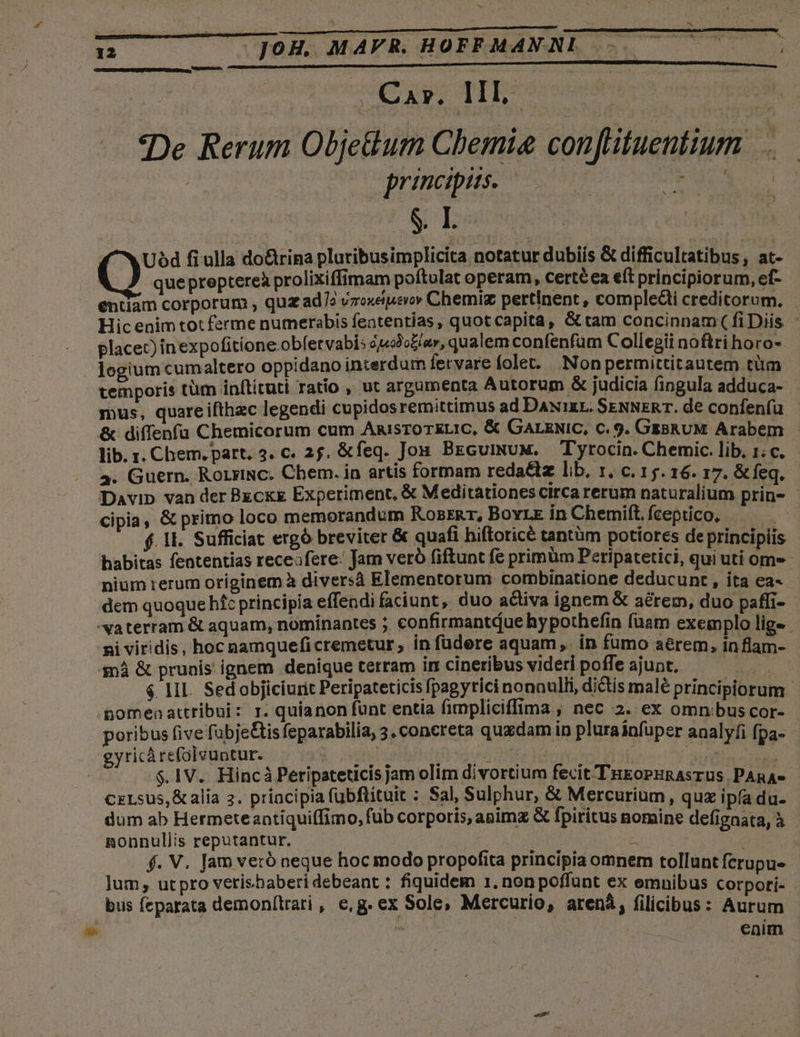 12 JOH. MAVR. HOFFMAN NL —-. |. Car. IIL. «De Rerum Objedum Chemie conftituentium : | principiis. - de SI Uód fi ulla do&amp;trina pluribusimplicita notatur dubiis &amp; difficultatibus, at- | quepreptereà prolixiffimam poftulat operam, certéea eft principiorum, ef- entiam corporum , quz ad7? vzoxeipierov Chemig pertinent , complecti creditorum, - Hic enim tot ferme numerabis featentías, quotcapita, Gt tam concinnam ( fiDiis placet) inexpofitione obfervabis éj«3o£/zr, qualem confenfum Collegii noftri horo- logium cum altero oppidano interdum fervare olet. Nonpermittitautem tüm temporis tüm inllituti ratio , ut argumenta Autorum &amp; judicia fingula adduca- mus, quareifthzc legendi cupidosremittimus ad DANixL. SENNERT. de confeníu &amp; diffenfu Chemicorum cum AnisToTELIC, &amp; GarzNiC, c. 9. GzBRUM Arabem lib. r. Chem. part. 4. c. 25, &amp;feq. Jos. BEcuiNuM. — Tyrocin. Chemic. lib, 1; c. 4. Guern. RorriNc. Chem. in artis formam reda&amp;iz lib, 1, c. 15. 16. 17. &amp;feq. Davip van der Bgcxg Experiment, &amp; Meditationes circa rerum naturalium prin- cipia, &amp; primo loco memorandum KozrRr, Bovre in Chemift. fceptico, | $. 1l. Sufficiat ergó breviter &amp; quafi hiftoricé tantüm potiores de principiis habitas fententias receafere: Jam veró fiftunt fe primum Peripatetici, qui uti ome nium rerum oríginem à diversà Elementorum combinatione deducunt , ita ea- dem quoque hfc principia effendi faciunt, duo activa ignem &amp; aérem, duo paffi- -vaterram &amp; aquam, nominantes ;. confirmantdue hy pothefin fuam exemplo lig- ni viridis, hoc nanqueficremetur , in füdere aquam ,. in fumo aerem, in flam- $nÀ &amp; prunis ignem denique terram irr cineribus videri poffe ajunt, peto $4 1II. Sedobjiciurit Peripateticis fpagytici nonnulli, dictis malé principiorum .Bomenattribui: r. quianon fünt entia fimpliciffima , nec 2. ex omnibus cor- poribus five fübje&amp;is feparabilia, 3. concreta quedam in plurainfuper analyfi fpa- gyricàrefolvuntur. | ; Mt. de Mh Kar upto : $.1V. Hincà Peripateticis jam olim divortium fecit TugoPuRAsrus. PARAe- CELsus,&amp;alia 2. principia fubftituit : Sal, Sulphur, &amp; Mercurium, qux ipfa du- dum ab Hermeteantiquiffimo, füb corporis, animz &amp; fpiritus nomine defignata, à nonnullis reputantur. | : d f. V. Jam veró neque hoc modo propofita principia omnem tollunt fcrupue ]jum , ut pro verishaberi debeant : fiquidem 1, non poffunt ex emnibus Corpoti- bus feparata demonfítrari , e,g. ex Sole, Mercurio, arená, filicibus: Aurum | ^ eaim E 4 |