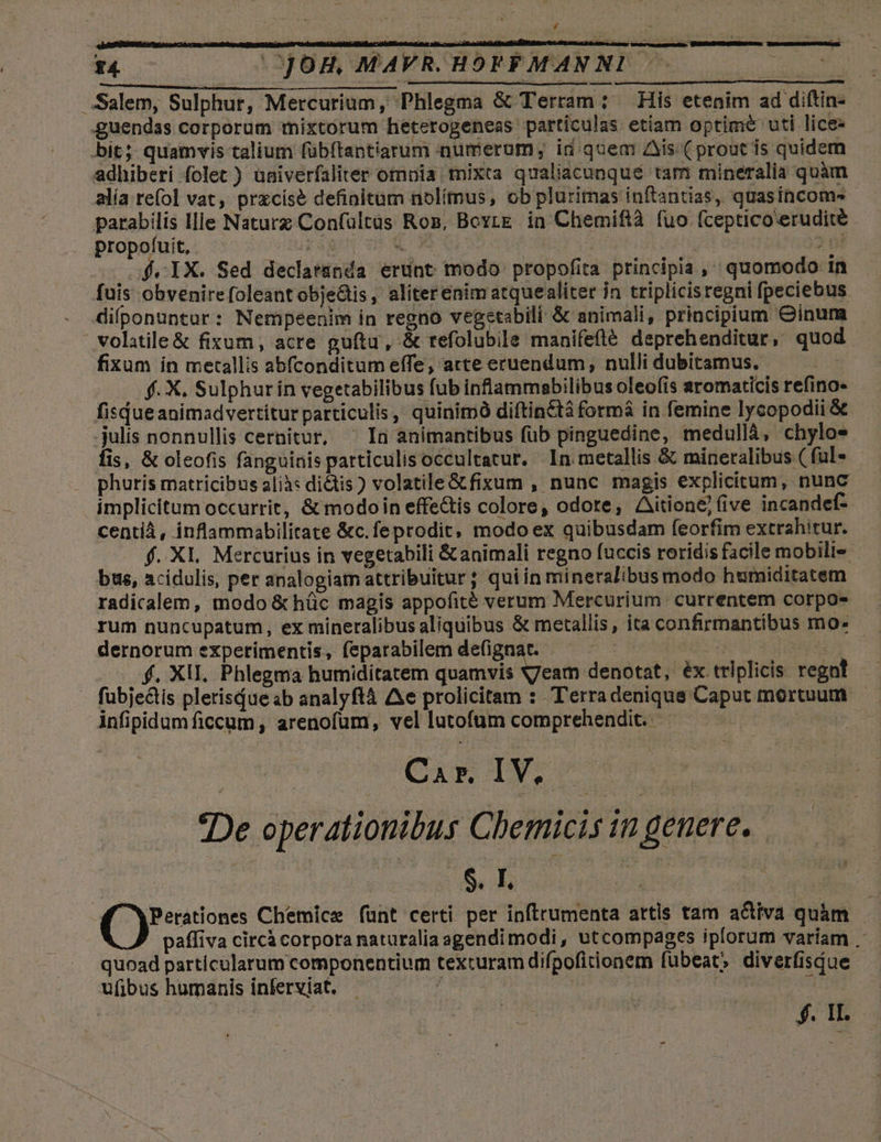 Xy £4. (0)0H, MAVR. HOFFMANNI - | | Salem, Sulphur, Mercurium, Phlegma &amp; Terram : His etenim ad diftin- guendas corporum mixtorum heterogeneas particulas etiam optime uti lice- bit; quamvis talium fübítantiarum numerum, id quem Ais ( prout is quidem adhiberi folet ) univerfaliter omuia mixta qualiacunqué tam mineralia quàm alía re(ol vat, prxcisé definitum nolítnus, ob plurimas inftantias, quasincoms parabilis llle Naturz Confültüs Ros, Boyrg. in Chemiftà fuo (ceptico'erudité propofui, ^. ig sEUT OPAC OS 2 td 2f. IX. Sed declatánda erunt modo propofita principia ,' quomodo in fuis obvenirefoleantobjeGis, aliterenim atquealiter in triplicisregni fpeciebus difponuntur: Nempeenim in regno vegetabili &amp; animali, principium Cinum .volitile&amp; fixum, acre guftu, &amp; refolubile manifefté deprehenditur, quod fixum in metallis abfconditum effe, arte eruendum, nulli dubitamus. | f. X. Sulphur in vegetabilibus fub inflammabilibus oleofis aromaticis refino- fisdueanimadvertitur particulis, quinimó diftinctà formá in femine lycopodii &amp; -julis nonnullis cernitur, ^ Ia animantibus fub pinguedine, medullá, chylo- fis, &amp; oleofis fanguinis particulis occultatur. In metallis &amp; mineralibus ( fal- phuris matricibus alià: ditis ) volatile&amp;tfixum , nunc magis explicitum, nunc implicitum occurrit, &amp; modoin effe&amp;is colore, odore, Aitione] (ive incandef-- centiá , inflammabilitate &amp;c.feprodit, modo ex quibusdam feorfim extrahitur. f. X1. Mercurius in vegetabili &amp; animali regno fuccis roridis facile mobili bus, acidulis, per analogiamattribuitur; quiin mineralibus modo humiditatem radicalem, modo &amp; hüc magis appofité verum Mercurium. currentem corpos dernorum experimentis, feparabilem defignat. CERCARE f. XII, Phlegma humiditatem Gon gea add po éx triplicis regn! — . fubje&amp;tis plerisdue sb analyftà Ae prolicitam : Terradenique Caput mortuum - infipidum ficcum , arenofum, vel lutofüm comprehendit. | | Car. IV. en De operationibus Chemicis in genere. — M yPerationes Chemice funt certi per inftrumenta attis tam a&amp;tiva quàm : paffiva circà corpora naturalia agendimodi, utcompages iplorum variam . quoad particularum componentium texturam difpoficionem fubeat» diverfisque ufibus humanis inferviat. TRES | | | eod | a $.1L..—