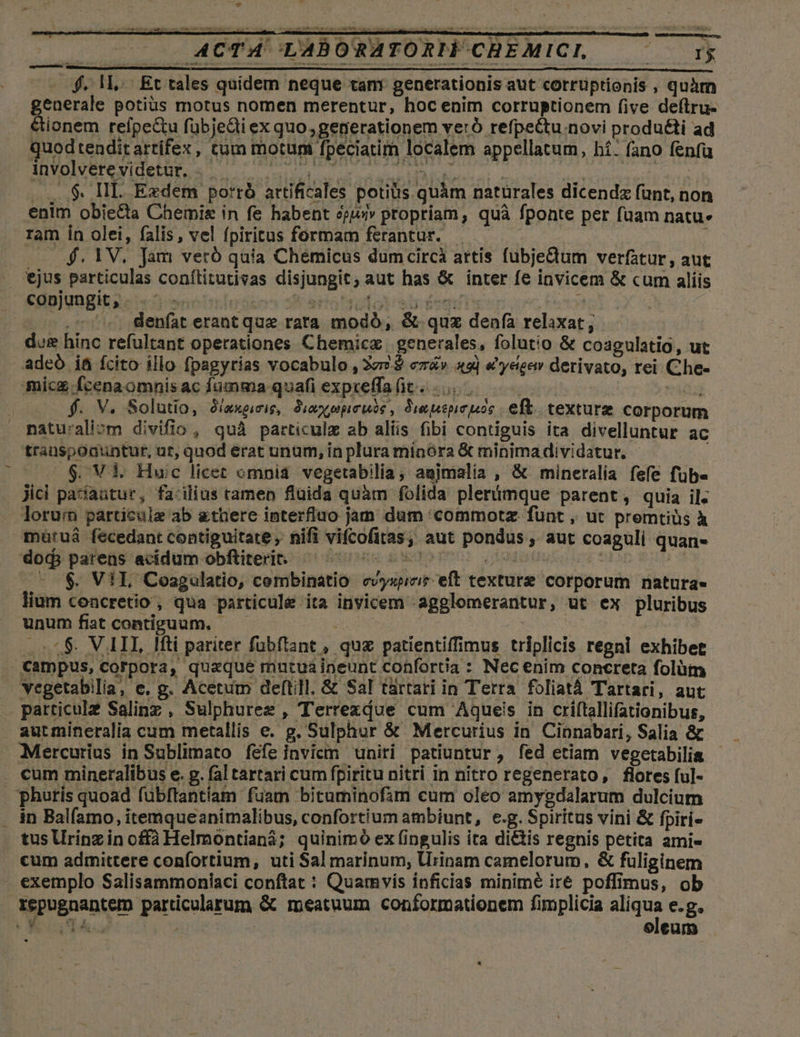 Ld QM. - ACTA 'LABORATORIF CHEMICI, deis . $. 1L. Et tales quidem neque tam generationis aut corrüptionis , quàm generale potius motus nomen merentur, hoc enim corruptionem five deftru- &amp;ionem refpe&amp;u fübje&amp;i ex quo, generationem veró refpectu.novi produ&amp;i ad quodtenditartifex, tum motum fpeciatim localem appellatum, hí: (ano fenfa involvere videtur. 3B ESO TRAUTT S | Ba. n. UI. oS et . ...$. HII. Exdem porró artificales potius quàm naturales dicendz fünt, non enim obie&amp;a Chemie in fe habent eji» propriam, quà fponte per fuam natu» ram in olei, falis, vel fpiritus formam ferantur. Cod : . $.1V. Jam veró quia Chemicus dumcircà artis fubje&amp;tum verfatur, aut ejus particulas conílitutivas disjungit, aut has &amp; inter fe invicem &amp; cum aliis conjungit; . . ^. — era Tolo st egi | -.7 ^. denfat erant que rata modó, &amp; quz denfa relaxat; dug hinc refültant operationes Chemicz | generales, folutio &amp; coagulatio, ut adeó it fcito illo fpagyrias vocabulo , 277. cz&amp;v | €'yeíeew derivato, rei Che- mic fcenaomnisac fumma quafi expreffafit 0 | sad | f. V. Solutio, S/axpie, Siexpperuie, Swuspeuos eft. texture corporum matu'aliom divifio , quà particulz ab aliis fibi contiguis ita divelluntur ac trauspoauntur, ut, quod erat unum, in plura minóra &amp; minimadividatur, - j $. Vi. Huic licet omnia vegetabilia, agjmalia , &amp; mineralia fefe fübe Jici pasfaütur, fa-ilius tamen fluida quàm folida plerimque parent , quia il. lorurn particule ab &amp;there interfluo jam dum commotz funt , ut premtiüs à matruá fecedant contiguitate, nifi vifcofitas; aut pondus , aut coaguli quans dor. pareüs acidum-obfliterit cse noto iode o tin in - $. Vil Coagulatio, cembinatio cvyspiciz eft texture corporum natura» lium coacretio, qua particule ita invicem -agglomerantur, ut ex pluribus Wunumfiatcontiguum, —— — ; 5$. VAI, Hfti pariter fübftant , quz patientiffimus triplicis regni exhibet €ampus, corpora, quaque mutua ineunt confortia : Necenim concreta folüm Yegetabilia, e. g. Acetum deftill, &amp; Sal tartari in Terra foliatá Tartari, aut particule Salinz, Sulphurez , Terrezdue cum Aqueis in criltallifationibus, autmineralia cum metallis e. g. Sulphur &amp; Mercurius in Cinnabari, Salia &amp; Mercurius in Sublimato fefe invicm uniri patiuntur, fed etiam vegetabilia cum mineralibus e. p. fal tartari cum fpiritu nitri in nitro regenerato, flores fu]- phutis quoad fübftantiam fuam bituminofim cum oleo amygdalarum dulcium in Balfamo, itemqueanimalibus, confortium ambiunt, e.g. Spiritus vini &amp; fpiri- tus Urinz in offà Helmontianá; quinimó ex fingulis ita dictis regnis petita ami« cum admittere confortium, uti Sal marinum; Urinam camelorum, &amp; fuliginem . exemplo Salisammoniaci conftat : Quamvis inficias minime iré poffimus, ob Xepugnantem particularum &amp; meatuum conformationem fimplicia Hg. e.g. * SOLIY oleum