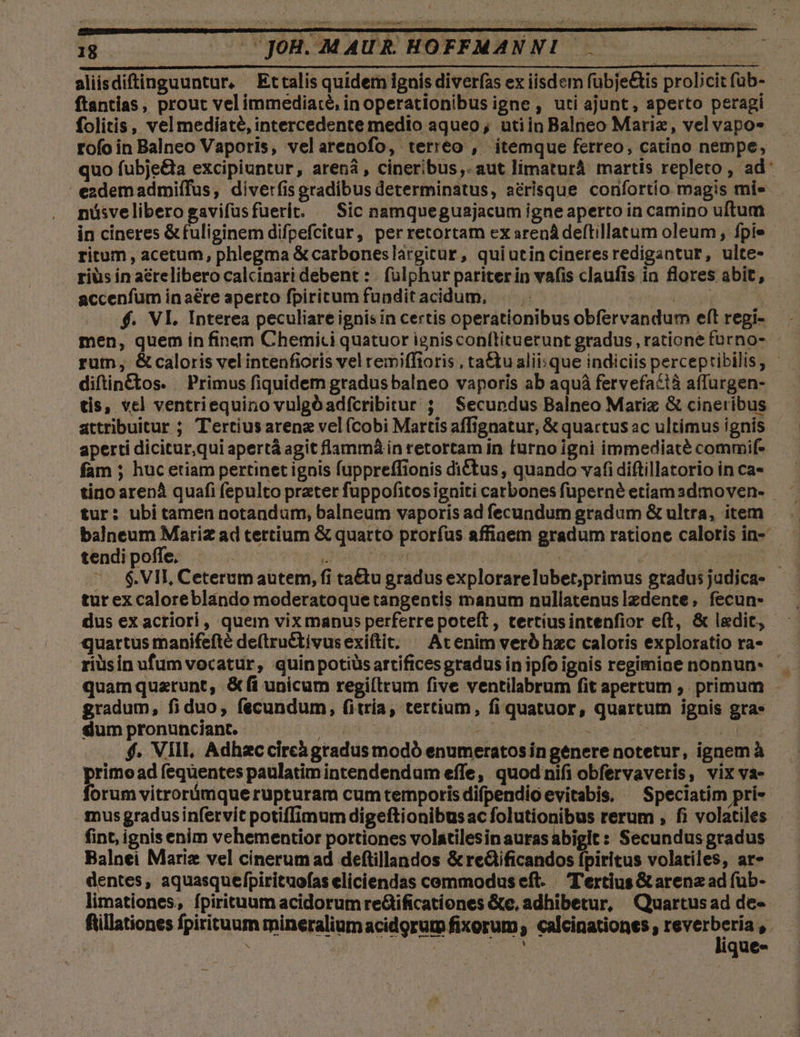 aliisdiftinguuntur, Ettalis quidem ignis diverfas ex iisdem fubje&amp;is prolicit füb- ftantias , prout vel immediate, in operationibus igne , uti ajunt, aperto peragi folitis, vel mediate, intercedente medio aqueo; utiin Balneo Mariae, vel vapo» rofo in Balneo Vaporis, velarenofo, terréo , itemque ferreo, catino nempe, quo fubje&amp;a excipiuntur, arená, cineribus, aut limaturá martis repleto, ad: ezdemadmiífus, diverfis gradibus determinatus, aérisque confortío magis mi» nüásvelibero gavifüsfüerit. — Sic namqueguajacum igne aperto in camino uftum in cineres &amp; fuliginem difpefcitur, per retortam ex srenádeftillatum oleum fpie ritum, acetum, phlegma &amp;carboneslargitur, quiutincineresredigantur, ulte- riüs in aérelibero calcinari debent : | fülphur pariter in vafis claufis in flores abit, accenfum in aere aperto fpiritum funditacidum, cob f. VI. Interea peculiare ignis in certis operationibus obfervandum eft regi- men, quem in finem Chemici quatuor ignisconítituerunt gradus , ratione forno- rutn, &amp; caloris vel intenfioris vel remiffioris , tattu aliisque indiciis percepribilis, diftin&amp;ctos. — Primus fiquidem gradus balneo vaporis ab aquà fervefacià affurgen- tis, vcl ventriequiro vulgóadfcribitur ; Secundus Balneo Mariz &amp; cineribus attribuitur ; Tertiusarene vel (Cobi Martis affignatur, &amp; quartus ac ultimus ignis aperti dicitur,qui apertà agit flammá in retortam in turnoigni immediate commif- fam ; huc etiam pertinet ignis fuppreffionis ditus , quando vafi diftillatorio in ca- tur: ubi tamen notandum, balneum vaporis ad fecundum gradum &amp; ultra, item — balneum Mariz ad tertium &amp; quarto prorfus affiaem gradum ratione calotis in- tendi poffe, Cha HU LO: / | E .— $.VII, Ceterumautem, fi ta&amp;tu gradus explorarelubet;primus gradus judica- tur ex caloreblando moderatoquetangentis manum nullatenuslzdente, fecun- dus ex acriori, quem vix manus perferre poteft, tertiusintenfior eft, &amp; ledit, quartus manifefte de(tru&amp;tivusexiftit; ^ At enim verb hzc caloris exploratio ra- riüsin ufum vocatur, quinpotiüsartifices gradus in ipfo ignis regimine nonnun* quamquztunt; &amp;fi unicum regi(trum five ventilabrum fit apertum , primum gradum, fiduo; fecundum, fitria, tertium, fi quatuor, quartum ignis gras dum pronunciant..- | 2v j ! h TT . $. Vill, Adhaccireà gradus modó enumeratos in genere notetur, ignem à primo ad fequentes paulatim intendendum effe, quodnifi obfervaveris, vix va- forum vitrorámque rupturam cum temporis difpendio evitabis, ^ Speciatim prie mus gradusinfetvit potiffimum digeftionibus ac folutionibus rerum , fi volatiles fint, ignis enim vehementior portiones volatilesin aurasabigit: Secundus gradus Balnei Marie vel cinerum ad deftillandos &amp; re&amp;ificandos fpiritus volatiles, ar» dentes, aquasquefpirituofas eliciendas cemmodus eft. T'extius &amp; arenz ad füb- limationes, fpirituum acidorum re&amp;ificationes &amp;c, adhibetur, Quartus ad de- fillationes fpirituum mineralium acidgrum fixorum; calcinationes , dint V. | : : 4 $1 | que- í