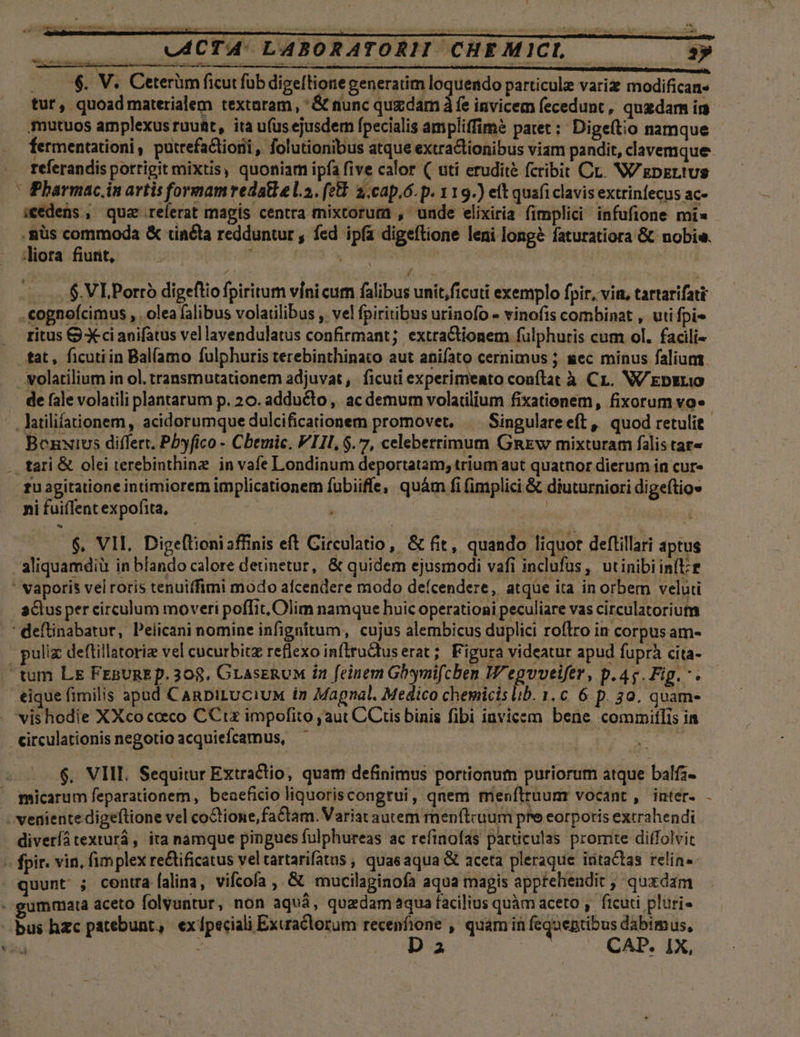 N tur, quoad materialem textaram, ' &amp; nunc quzdam à fe invicem fecedunt , quadam im mutuos amplexus rauüt, ita u(us ejusdem fpecialis ampliffimé patet: Digeítio namque fermentationi, putrefactioii , folutionibus atque extraclionibus viam pandit, clavemque referandis porrigit mixtis, quoniam ipfa five calor ( uti erudite fcribit Cr. W/gpzLtus Pharmac.in artis formamredatlel.2. (e£. 2, cap,6. p. 119.) et quafi clavis extrinfecus ac- icedens , qua referat magis centra mixtorurma , unde elixiria fimplici infufione mi untur , fed ipfa digeftione leni long&amp; faturatiora &amp; nobis. liora fiurit, j y OPITRORURHTHR Ju d | 6. VLPorró digeftio fpiritum vínicum falibus unit,ficuti exemplo pir, vitt, tartarifati .cognoícimus , . olea falibus volatilibus ,. vel fpiritibus urinofo - vinofis combinat , utifpi- ritus ) Xci anifatus vellavendulatus confirmant; extra&amp;tionem fülphuris cum ol. facili- tat, ficutiin Bal(amo fulphuris terebinthinato aut anifato cernimus ; gec minus falium latilifationem , acidorumque dulcificationem promovet. | Singulareeft, quod retulit tari &amp; olei terebinthine in vafe Londinum deportatam, trium aut quatnor dierum in cur» ni fuiflent expofita, | 6. VIL. Digeftioniaffinis eft Circulatio, &amp; fit, quando liquor deftillari áptus 3ctus per circulum moveri poffit, Olim namque huic operationi peculiare vas circulatorium puliz deftillatoriz vel cucurbitz reflexo inftructuserat ; Figura videatur apud fuprà cita- «eique fimilis apad CanDiLUCiuM in Magnal, Medico chemicis lib. 1. c. 6 p. 30. quam- vis hodie XXco cocco CCtx impofito ,aut CCtis binis fibi iavicem bene commiflis ia circulationis negotio acquiefcamus, ; [ qu 2 $. VIII. Sequitur Extractio, quam definimus portionum puriorum atque balfz- diveríátexturá, ita namque pingues fulphureas ac refinofas particulas promte diffolvit uunt ; contra [alina, vifcofa , &amp; mucilaginofa aqua magis appfelendit , quxdam eummata aceto folvuntur, non aquá, quzdam aqua facilius quàm aceto ,. ficuti pluri- D p! CAD. IX, ']