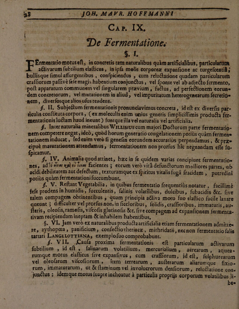 , , —— fDe Fermentatione; da j | Viste hu jit EÉrmentatiomotuseft, in concretis tam naturalibus quàm artificialibus, particulatüta a&amp;livarum fubtilium ela(ticus, inipfa melis corporez expanfione ac turgefcentid ; bullisque fimul affurgentibus , confpiciendus , cum reluctatione quadam Áo | eraffiorum paffivé feíe magis habentium conjunQtus , vel fponte vel ab adjecto fermento, 'poft apparatum communem vel fingularem przvium , factus, ad perfectionem eorune dem concretorum, vel mutationem in aliud , velimpuritatum heterogenearum fecretig» mem, diverfosque alios ufus teadens. di Meer f. M. Subje&amp;tum fermentationis pronunciavimus concreta , id eft ex diverfis par- ticulis conftituta corpora , ( ex moleculisenim unius generis fimpliciffimis producta fer- mentationis luctam haud ineunt ) funtque illa vel naturalia vel artificialia, iss f. Internaturalia mineralibus Wirkisius cum majori DoCtorum parte fermentatio- nem competere negat , ideo, quód horum generatio congelationem potiüs quàm fermene . tationem inducat , led enim vetó fi genefin eorundem accuratius perpendamus , &amp; prae cipué maturatienem attendamus , fermentationem non prorfus hic negnandam effe fa- fpicamur. : | ish  | . IV. Animalia quodattinet, bzc in fe quidem varias concipiunt fermentatio« nes, ado eivai x9) ev &amp;vod facientes 5. eorum veró vità defunctorum molliores partes,-ob * acidi debilitatem aut defeQtum , texturamque ex fpiritus vitalis fuga fracidam , putzedini potiüs quàm fermentationi fuccumbunt, | | | $. V. Reftant Vegetabilia, in quibus fermentatio frequentiüs notatur , facillime fefe prodens in humidis , fueculentis, filinis volatilibus, dulcibus, fübacidis &amp;c. five talem compagem obtinentibus ,' quam principia activa motu fuo elaítico facile laxare queunt j difficulter vel prorfus non. in ficcioribus, folidis , craffroribus, immaturis , au« fteris, oleofis,ramefis, vifcofis glutinofis &amp;c. (ive com pagem ad expanfionem fermenta- tivam recipiendam ineptam Ginhabilem habentibus, — 1 | $. VI. Jam vero ex naturalibus productaartificialia etiam fermentationem admitte» .re, zythopca , panificium , confeCtiotheriaez , mithridatii, necnon fermentatio falis -tartati LANGELOTTIANA, exemplofuo comprobabunt. | NT 5 0$. VIL Caufa proxima fermentationis | eft particularum | a&amp;livarum fuübtilium ., id eft , falinarum volatilium, — mercurialium , — aéárearum , aQquea. rumque motus elafticus five expanfivus , cum — craffiorum, vel oleofarum viícofiorum , id eft, fulphurearum item terrearum , aufterarum: aliarumque — fixio- rum, immaturarum, ut &amp; ftaminum vel involucrorum denfiorum, reluclatione cons junctus ;. idemque motus fuapte inchoatur à particulis proprijs corporum volatilibus li- bes