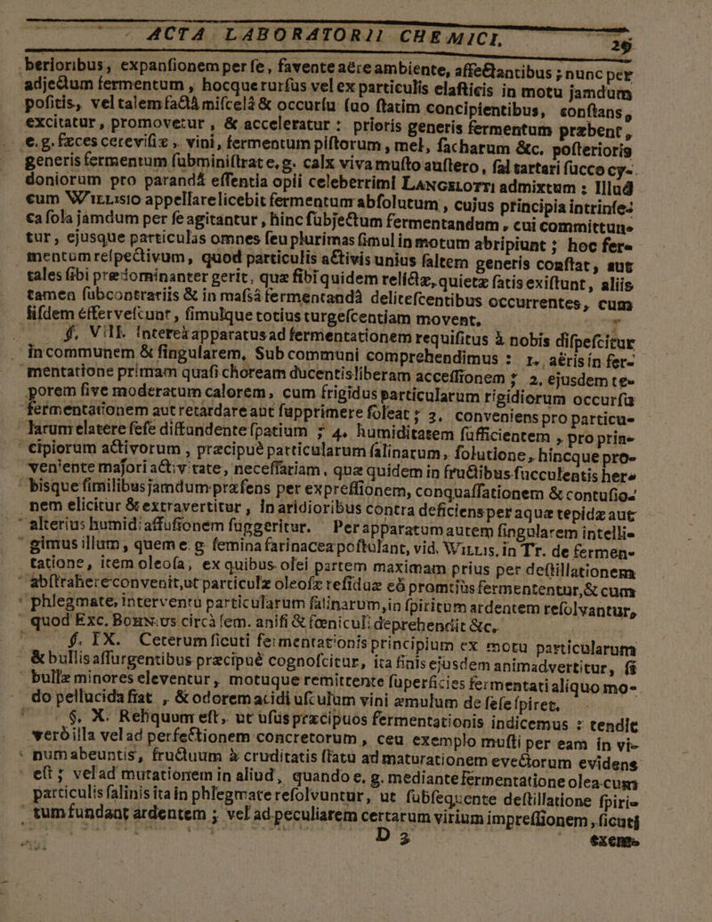 .berioribus, expanfionemper fe, favente aére ambiente, affe&amp;tantibus adjectum fermentum , hocquerurfus vel ex particulis elafticis in motu jandum pofitis, veltalemfa&amp; mifcelà &amp; occurfu: (uo ftatim concipientibus, eonftans, excitatur, promovetut , &amp; acceleratur : prioris generis fermentum praebent, €. g. fxces cerevifiz ,. vini, fermentum piftorum , mel, facharum &amp;c. pofterioris generis fermentum fübmini(lrat e, g. calx viva multo auftero,, fal tartari f(ücco Cy«. doniorum pro parandá effentia opii celeberrimi LANGELOTTI admixtum : Illud cum NV'irrisio appellarelicebit fermentum abfolutum , cujus principia intrinfez €a fola jamdum per fe agitantur , hinc fübje&amp;tum fermentandum, cui committurne tur , ejusque particulas omnes feu plurimas fimulin motum abripiunt ; hoc fere mentumreípectivum, quod particulis aCtivis unius faltern generís conflat, aut tales fibi predorninanter gerit, quz fibiquidem reli&amp;tz, quietz fatisexiftunt, aliis tamen fübcoptrariis &amp; in mafsá fermentandà delitefcentibus OCCurrentes, cum fifdem éffervefcunr , fimulque totius turgeícentiam movent, ' | $4. VIE Interekapparatus ad fermentationem requifitus à nobis incommunem &amp; fingularem, Sub communi comprehendimus : r. aérisín fer- mentatione primam quafichoream ducentisliberam acceffionem ; 2,6jusdem te» porem five moderatum calorem, cum frigid us particularum rigidiorum occurfa fermentationem aut retardare aut fupprimere foleat ; 3. COnveniens pro particue larum elatere fefe diffandentefpatium ; 4. humiditatem füfficientem » pro prine €ipiorum a&amp;tivorum , precipue particularum falinatum, folutione, hincque pro- ven'ente majori a&amp;;v tate, neceffariam , qua quidem in fruGibus fucculentis here ' bisque fimilibusjamdum prafens per expreffionem, conquaffationem &amp; contufioz . nem elicitur &amp;extravertitur , in aridioribus contra deficiensper aqua tepidz aut —  alterius humid: affufionem fuggeritur. Per apparatumautem fingularem intellie ' gimus illum, queme.g femina farinaceapoftulant, vid. Wirris, in Tr. de fermen» tatione, item oleoía; ex quibus olei partem maximam prius per deftillationem ' abftrahereconvenit,ut particulz oleofz refidaz eó promtiüsfermententür,&amp; cum ' phlegmate, interventu partic ularum fatinarum ,in fpiritum ardentem refolvantur, » quod Exc. BouNvs circiàfem. anifi &amp; feenicul: deprehendit &amp;c.. | ^ — -f, IX. Ceterum ficuti feimentationisprincipium €X motu particularum - &amp;bullisaffurgentibus precipué cognofcitur, ita finis eiusdem animadvertitur, (i ' builz minores eleventur , motuque remitrente fuperficies fermentati aliquo mo- - dopellucidafiat ,, &amp; odoremacidi ufculum vini zmulum de fefe Ípiret,  $. X. Reliquum eft. ut ufüsprxcipuos fermentationis indicemus : tendit veróilla velad perfeCtionem concretorum , ceu. exemplo mufti per eam ín vi- . numabeuntis, fru&amp;diuum X cruditatis (fatu ad maturationem evectorum evidens - et ; velad mutationem in aliud, quando e, g. mediantefermentatione olea.cus patticulis falinis ita in phlegmate refolvuntur, ut fubfeqxente deftillatione fpirie , tumfundaat ardentem ; vel ad peculiarem certarum virium impre(Iionem , ficuti D 35 exento ,nuncper difpefcitur