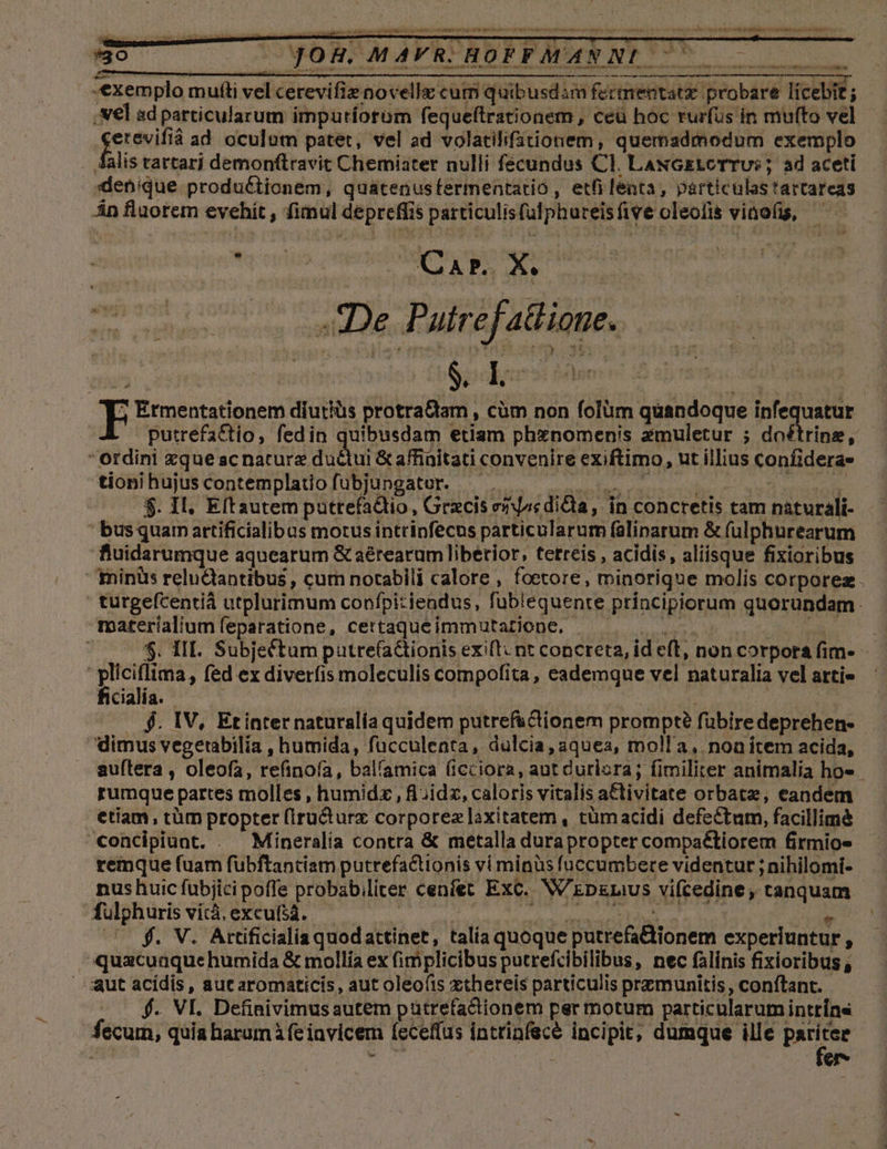 -€xemplo muftti vel cerevifie novellz cum quibusdim fermentatz probare licebit ; Nel sd particularum impuriorum fequeftrationem , ceu hoc rurfus in multo vel feci ad oculum patet, vel ad volatilifationem, quemadmodum exemplo falis tartarj demonftravit Chemiater nulli fscundus Cl. LaNGEtLcTTUs ; ad aceti xenique productionem, quatenusfermentatio , etfi lenta, particulas tartareas Án fluorem evehít , fimul depreffis particulisfulphureisfive oleofis vinofis, De Palref atlione. ? Ermentationem diutius protrattam , cüm non folüm quandoque infequatur putrefattio, fedin quibusdam etiam phznomenis zmuletur ; doftrine, Ordini zque acnature du&amp;ui&amp; affinitati convenire exiftimo, ut illius confideras tioni hujus copntemplauofUBIdDgatUr eR imei udin m wid REUNIR $. Il. Eítautem puttefaQio, Grzcis enjssdida, in concretis tam nàturali- bus quarn artificialibus motus intrinfecus particularum falinarum &amp; fülphurearum fiuidarumque aquearum &amp; aérearum liberior; terreis , acidis, aliisque fixioribus minüs reluciantibus, cum notabili calore , foetore, minorique molis corporez. | turgefcentiá utplurimum confpiziendus, fublequente principiorum quorundam. materialium feparatione, certaqueimmutatione, - que uoc: $. III. Subjefctum putrefationis exi[t: nt concreta, id eft, non corpora fim-- | kai, fed ex diverfis moleculis compofita, eademque vel naturalia vel artie cialia. | 65 . $. IV, Etinternaturalía quidem putref&amp;clionem prompt? fübiredeprehen- - dimus vegetabilía , humida, fucculenta, dülcia,aquea, molla, noa item acida, auftera , oleofa, refinofa, balíamica ficciora, aut Curlora; fimiliter animalia ho« rumque partes molles , humidz , i ;idz, caloris vitalis a&amp;tivitate orbatz, eandem etiam, tüm propter (Iru&amp;urx corporez laxitatem, tümacidi defectum, facillimà concipiunt. . Mineralía contra &amp; metalla durapropter compaétiorem firmio- remque (uam fuübftantiam putrefactionis vi minus fuccumbere videntur ; nihilomi- nus huic fubjici poffe probab;liter cenfet Exc. W'Ep&amp;raus vifcedine, tanquam fulpghuris vítà. excu(iá. PA AUN 2T ATRNINCRINSERRRIAEUD UNA ; WW UNAEOU KS €x d P 1^2 MAVR. HOFFMANNL ^ - Á . ! 2 KORR OEN TAPIB NP NUI 8 eH e NIU s Pater e GINE c eR e EET URAE OW PSI RENE TN — bebibdiil — f. V. Attíficialia quodattinet, talía quoque putrefattionem experiuntur , ^quacuaquehumida &amp; mollía ex (implicibus putrefcibilibus, nec falinis fixioribus aut acidis, aut aromaticis, aut oleofts xthereis particulis przmunitis , conftant. f. VI. Definivimusautem pütrefactionem per motum particularum inttíns 4ecum, quia harum (e invicem feceffus intrinfece incipit; dumque ille pariter
