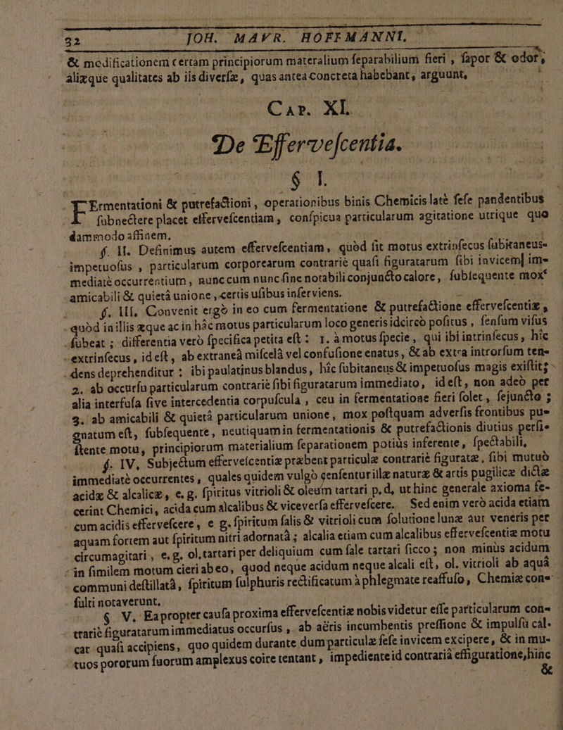 &amp; mcedificationem certam principiorum materalium feparabilium fieri , fapor &amp; odor, ^ Alizque qualitates ab iisdiverfz , quasantea concreta habebant, arguunt, iul CAR Xh.. - De Effervefcentia. ^ : ; ! $ | [. y | EEeeaues &amp; putrefactioni , operationibus binis Chemicis late fefe pandentibus fübnectete placet effervefcentiam , confpicua particularum agitatione utrique quo - dammodo affinem, z FR f. M. Definimus autem effervefcentiam quód fit motus extrinfecus (abitaneus- impetuofus , particularum corporearum coatrarté quafi figuratarum fibi invicem] im- mediai&amp;occurrentium , gunccum nunc fine notabiliconjuncto calore, fubiequente mox* amicabili &amp; quietá unione ,«ertisufibusinferviens. — , : xut | f. Ml, Convenit ergo in eo cum fermentatione &amp; putrefaGione effervefcentiz y - quód inillis zque ac in hác motus particularum loco generisidcircó pofitus , fenfum vifus fübeat ; differentia vero fpecifica petita eft: 1. à motus fpecie ,. qui ibi intrinfecus , hic -extrinfecus , ideft, ab extraneà mifcelà vel confufione enatus , &amp;ab exta introrfum ten» . dens deprehenditur : ibi paulatinus blandus, hicfübitaneus &amp; impetuofus magis exiftitg -- 2. ab occurfu particularum contrarie fibi figuratarum immediato , ide(ít, non adeo per alia interfua five intercedentia corpufcula , ceu in (ermentatioae fieri folet, fejuncto ; 2. ab amicabili &amp; quierà particularum unione, mox peftquam adverfis frontibus pue gnatum eft, fubfequente, neutiquamin fermentationis &amp; putrefaclionis diutiüs perfi» ftente motu, principiorum materialium feparationem potius inferente , fpectabili, — f. 1V, Subje&amp;tum efferveícentie praebent particule contrarie figurate , fibi mutuo . immediaté occurrentes , quales quidem vulgo cenfenturillz naturz &amp; artis pugilice dicte acidz &amp; alcalicz , e. g. fpiritus vitrioli &amp; oleum tartari p, d, ut hinc generale axioma fe- cerint Chemici, acida cum alcalibus &amp; viceverfa effervefcere. — Sed enim veró acida etiam cum acidis effervefcere, € g. fpiritum falis &amp; vitrioli cum folutionelunz aut veneris pet aquam fortem aut fpiritum nitri adornatà ; alcalia etiam cum alcalibus effervefcentiz motu circumagitari , e.g. ol, tartari per deliquium cum fale tartari ficco; non minüs acidum -3n fimilem motum cieriabeo, quod neque acidum neque alcali eít; ol. vitrioli ab aquá communi deftillatà, fpiritum fulphuris rectificatum à phlegmate reaffufo, Chemiz cone - fulti notaverunt, hie arsit | à dd $ V. Eapropter caufa proxima effervefcentiz nobis videtur effe particularum con - - ttatie figuratarum immediatus occuríus ,. ab atis incumbentis preffione &amp; impulfa cal. cat quafi accipiens, quo quidem durante dum particula fefe invicem excipere, &amp; in mue tuos pororum faorum amplexus coire tentant , impedienteid contratia effiguratione, hinc